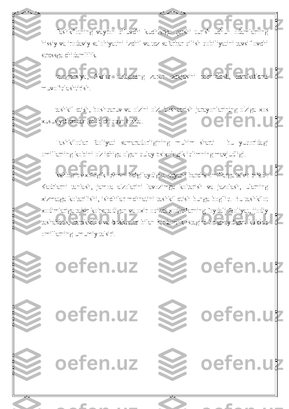 Tashkilotning   vayron   qiluvchi   kuchlarga   qarshi   turish   uchun   odamlarning
hissiy va irodaviy salohiyatini izchil va tez safarbar qilish qobiliyatini tavsiflovchi
stressga chidamlilik.
integratsiya,   fikrlar   birligining   zarur   darajasini   ta'minlash,   harakatlarni
muvofiqlashtirish.
tashkil   etish,   boshqaruv   va   o'zini   o'zi   boshqarish   jarayonlarining   o'ziga   xos
xususiyatlaridan kelib chiqqan holda.
Tashkilotlar   faoliyati   samaradorligining   muhim   sharti   -   bu   yuqoridagi
omillarning ko'pini o'z ichiga olgan qulay psixologik iqlimning mavjudligi.
Rahbar psixologik iqlimni belgilaydigan deyarli barcha omillarga ta'sir qiladi.
Kadrlarni   tanlash,   jamoa   a'zolarini   lavozimga   ko'tarish   va   jazolash,   ularning
xizmatga  ko'tarilishi,  ishchilar  mehnatini  tashkil   etish  bunga  bog'liq.  Bu   tashkilot
xodimlariga ta'sir ko'rsatadigan va oxir-oqibat xodimlarning foydali faoliyat, ijodiy
tashabbus,   hamkorlik   va   boshqalar   bilan   birdamlik   istagini   belgilaydigan   ko'plab
omillarning umumiy ta'siri. 