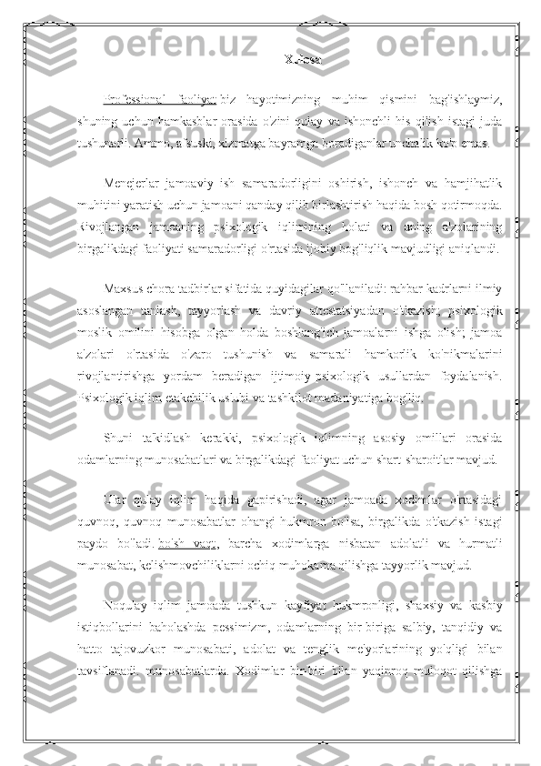 Xulosa
Professional   faoliyat   biz   hayotimizning   muhim   qismini   bag'ishlaymiz,
shuning   uchun   hamkasblar   orasida   o'zini   qulay   va   ishonchli   his   qilish   istagi   juda
tushunarli. Ammo, afsuski, xizmatga bayramga boradiganlar unchalik ko'p emas.
Menejerlar   jamoaviy   ish   samaradorligini   oshirish,   ishonch   va   hamjihatlik
muhitini yaratish uchun jamoani qanday qilib birlashtirish haqida bosh qotirmoqda.
Rivojlangan   jamoaning   psixologik   iqlimining   holati   va   uning   a'zolarining
birgalikdagi faoliyati samaradorligi o'rtasida ijobiy bog'liqlik mavjudligi aniqlandi.
Maxsus chora-tadbirlar sifatida quyidagilar qo'llaniladi: rahbar kadrlarni ilmiy
asoslangan   tanlash,   tayyorlash   va   davriy   attestatsiyadan   o'tkazish;   psixologik
moslik   omilini   hisobga   olgan   holda   boshlang'ich   jamoalarni   ishga   olish;   jamoa
a'zolari   o'rtasida   o'zaro   tushunish   va   samarali   hamkorlik   ko'nikmalarini
rivojlantirishga   yordam   beradigan   ijtimoiy-psixologik   usullardan   foydalanish.
Psixologik iqlim etakchilik uslubi va tashkilot madaniyatiga bog'liq.
Shuni   ta'kidlash   kerakki,   psixologik   iqlimning   asosiy   omillari   orasida
odamlarning munosabatlari va birgalikdagi faoliyat uchun shart-sharoitlar mavjud.
Ular   qulay   iqlim   haqida   gapirishadi,   agar   jamoada   xodimlar   o'rtasidagi
quvnoq,   quvnoq   munosabatlar   ohangi   hukmron   bo'lsa,   birgalikda   o'tkazish   istagi
paydo   bo'ladi.   bo'sh   vaqt ,   barcha   xodimlarga   nisbatan   adolatli   va   hurmatli
munosabat, kelishmovchiliklarni ochiq muhokama qilishga tayyorlik mavjud.
Noqulay   iqlim   jamoada   tushkun   kayfiyat   hukmronligi,   shaxsiy   va   kasbiy
istiqbollarini   baholashda   pessimizm,   odamlarning   bir-biriga   salbiy,   tanqidiy   va
hatto   tajovuzkor   munosabati,   adolat   va   tenglik   me'yorlarining   yo'qligi   bilan
tavsiflanadi.   munosabatlarda.   Xodimlar   bir-biri   bilan   yaqinroq   muloqot   qilishga 