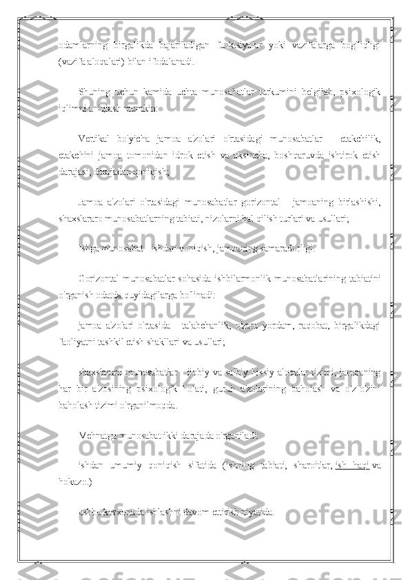 odamlarning   birgalikda   bajariladigan   funktsiyalar   yoki   vazifalarga   bog'liqligi
(vazifa aloqalari) bilan ifodalanadi.
Shuning   uchun   kamida   uchta   munosabatlar   turkumini   belgilab,   psixologik
iqlimni aniqlash mumkin:
Vertikal   bo'yicha   jamoa   a'zolari   o'rtasidagi   munosabatlar   -   etakchilik,
etakchini   jamoa   tomonidan   idrok   etish   va   aksincha,   boshqaruvda   ishtirok   etish
darajasi, darajadan qoniqish;
Jamoa   a'zolari   o'rtasidagi   munosabatlar   gorizontal   -   jamoaning   birlashishi,
shaxslararo munosabatlarning tabiati, nizolarni hal qilish turlari va usullari;
Ishga munosabat - ishdan qoniqish, jamoaning samaradorligi.
Gorizontal  munosabatlar  sohasida  ishbilarmonlik munosabatlarining tabiatini
o'rganish odatda quyidagilarga bo'linadi:
jamoa   a'zolari   o'rtasida   -   talabchanlik,   o'zaro   yordam,   raqobat,   birgalikdagi
faoliyatni tashkil etish shakllari va usullari;
shaxslararo munosabatlar  - ijobiy va salbiy hissiy aloqalar  tizimi, jamoaning
har   bir   a'zosining   psixologik   holati,   guruh   a'zolarining   baholash   va   o'z-o'zini
baholash tizimi o'rganilmoqda.
Mehnatga munosabat ikki darajada o'rganiladi:
ishdan   umumiy   qoniqish   sifatida   (ishning   tabiati,   sharoitlar,   ish   haqi   va
hokazo.)
ushbu korxonada ishlashni davom ettirish niyatida. 