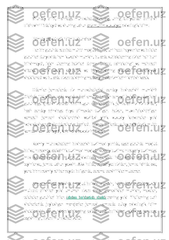 Shunday   qilib,   mehnatga   munosabat   insonning,   uning   faoliyatidan   qoniqish
o'lchovini ifodalaydi va shuning uchun   eng muhim xususiyat   psixologik iqlim.
Ijtimoiy-psixologik iqlim tushunchasi
Har bir guruhda raqobat muhiti mavjud bo'lib, uni hatto hayvonlar va bolalar
guruhlari dunyosida ham kuzatish mumkin, bu erda sub'ektlarning o'zlari hali buni
bilishmaydi,   lekin   ularning   ba'zilari   doimo   faolroq,   ochiqko'ngil   va   mahoratli
sifatida   ajralib   turadi.   Rahbarlik   va   bo'ysunishning   ma'lum   bir   ierarxiyasi
shakllanadi va bu erda o'zaro ta'sirning madaniy mexanizmlarini kiritish kerak.
Odamlar   jamoalarda   o'z   munosabatlarini   qanday   boshqarishi   mumkin?
G'arbda 100 yildan ortiq vaqtdan beri  amalda bo'lgan tamoyil bo'yicha odamlarni
guruhlarga   ajratish   zarurati   bor.   Bugun   esa   ko'pchilik   jamoalarimiz   o'z-o'zidan,
hech   qanday   prinsipga   rioya   qilmasdan   tuzilgan.   Ba'zan,   muvofiqlashtirilgan
samarali   jamoani   shakllantirish   vazifasi   yirik   xususiy   korxonalar   yoki
ixtisoslashgan davlat idoralariga beriladi. Boshqa hollarda, qulay psixologik muhit
kamdan-kam uchraydi, ko'pincha baxtsiz hodisadir.
Rasmiy   munosabatlarni   boshqarish   tuzilmasi   yonida,   agar   guruhda   mavjud
bo'lsa, norasmiy etakchilik tuzilmasi mavjud. Rasmiy tuzilma norasmiy tuzilmaga
mos   keladimi-yo'qligi   muhim.   Psixologik   ma'noda   ham   rahbar   rahbar   etib
tayinlansa,   jamoa   uchun   yaxshi.   Aks   holda,   rahbariyat   o'zidan,   jamoa   ichida   esa,
yana bir norasmiy rahbar paydo bo'lganda, qarama-qarshiliklar muqarrar.
Jamoa   nominal   ravishda   mavjud   bo'lishi   mumkin,   ishtirokchilar   juda   yuzaki
muloqot   qilishlari   yoki   umuman   o'zaro   aloqa   qilmasliklari   mumkin,   masalan,
talabalar   guruhlari   bilan.   ishdan   bo'shatish   shakli   trening   yoki   filiallarning   turli
shaharlarida   joylashgan   menejerlar   jamoasi.   Jamoada   qulay   psixologik   iqlim
shakllanishi   uchun   ishtirokchilarning   aslida   unda   bo'lishlari,   ularning   jamoaga
tegishliligi, o'zaro munosabati zarur. 