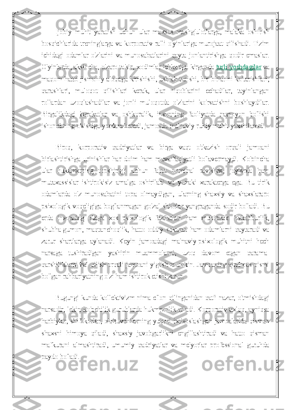 Ijobiy   muhit   yaratish   uchun   ular   maxsus   mashg'ulotlarga,   malaka   oshirish
bosqichlarida treninglarga va korporativ ralli o'yinlariga murojaat qilishadi. Tizim
ichidagi   odamlar   o'zlarini   va   munosabatlarini   qayta   jonlantirishga   qodir   emaslar.
O'yinlarda, aksincha, o'zaro ta'sir, xodimlar ichkariga kirganda   turli yoshdagilar   va
maqom hatto jismoniy aloqaga kirishishi, ushlab turishi, bir-birlarini  ko'tarishlari,
qarashlari,   muloqot   qilishlari   kerak,   ular   niqoblarini   echadilar,   tayinlangan
rollardan   uzoqlashadilar   va   jonli   muloqotda   o'zlarini   ko'rsatishni   boshlaydilar.
Birgalikdagi   harakatlar   va   oshkoralik,   insonning   faoliyatda   namoyon   bo'lishi
ishonchning o'sishiga yordam beradi, jamoada ma'naviy-ruhiy muhit yaxshilanadi.
Biroq,   korporativ   qadriyatlar   va   birga   vaqt   o'tkazish   orqali   jamoani
birlashtirishga   urinishlar   har   doim   ham   muvaffaqiyatli   bo'lavermaydi.   Ko'pincha
ular   hukumatning   topshirig'i   uchun   faqat   nominal   ravishda,   joylarda   ham
mutaxassislar   ishtirokisiz   amalga   oshiriladi   va   yuzaki   xarakterga   ega.   Bu   tirik
odamlarda   o'z   munosabatini   topa   olmaydigan,   ularning   shaxsiy   va   shaxslararo
psixologik voqeligiga bog'lanmagan  go'zal  shiorlar  yangraganda sodir  bo'ladi. Bu
erda   insonning   o'ziga   xos   psixologik   fazilatlari   ham   muhimdir.   Takabburlik,
shubha-gumon,   maqtanchoqlik,   hatto   oddiy   sukunat   ham   odamlarni   qaytaradi   va
zarur   shartlarga   aylanadi.   Keyin   jamoadagi   ma'naviy-psixologik   muhitni   hech
narsaga   tushiradigan   yashirin   muammolarni,   uzoq   davom   etgan   qarama-
qarshiliklarni hal qilish orqali jamoani yig'ish mumkin. Jamoaning ajralmas qismi
bo'lgan rahbariyatning o'zi ham ishtirok etishi zarur.
Bugungi   kunda kollektivizm   nima  e'lon  qilinganidan qat'i  nazar,  o'tmishdagi
narsadir, lekin ko'pchilik guruhlarda hukmronlik qiladi. Korporativ axloq, ayniqsa
harbiylar,   shifokorlar,   o'qituvchilarning   yuqori   ixtisoslashgan   jamoalarida   qisman
shaxsni   himoya   qiladi,   shaxsiy   javobgarlikni   engillashtiradi   va   hatto   qisman
mafkurani   almashtiradi,   umumiy   qadriyatlar   va   me'yorlar   professional   guruhda
paydo bo'ladi. 