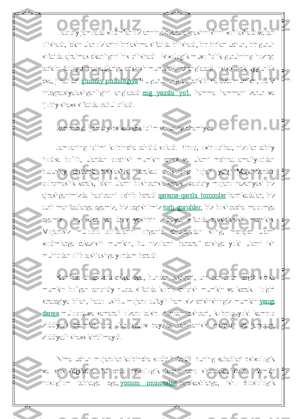 Haqiqiy jamoada xodimlar o'zlarining o'zaro almashinishini xohlashadi va tan
olishadi, lekin ular o'zlarini birlashma sifatida bilishadi, bir-birlari uchun, bir guruh
sifatida ajralmas ekanligini his qilishadi. Psixologik muvofiqlik guruhning hozirgi
tarkibi faoliyat maqsadlariga erishish mumkinligini anglatadi. Psixologik uyg'unlik
esa, jihatidan   ijtimoiy psixologiya   Bu guruhning bu tarkibi nafaqat mumkin, balki
integratsiyalashganligini   anglatadi   eng   yaxshi   yo'l ,   hamma   hammani   zarur   va
ijobiy shaxs sifatida qabul qiladi.
Jamoadagi ijtimoiy-psixologik iqlim va uning ahamiyati
Jamoaning   iqlimi   ko'pincha   tahdid   soladi.   Biroq,   oxir-oqibat,   nizolar   tabiiy
hodisa   bo'lib,   ulardan   qochish   mumkin   emas   va   ularni   mehnat   amaliyotidan
butunlay   chiqarib   tashlashga   harakat   qilishning   hojati   yo'q.   Mojarolardan
qo'rqmaslik   kerak,   lekin   ularni   boshqarish   kerak.   Haqiqiy   mojaro   nazariyasi   biz
ajrashganimizda   haqiqatni   ochib   beradi   qarama-qarshi   tomonlar   barrikadalar,   biz
turli  manfaatlarga egamiz, biz tegishlimiz   turli  guruhlar , biz boshqacha maqomga
egamiz   -   bu   holat   har   doim   yashirin   ziddiyat   sifatida   tavsiflanishi   mumkin.
Mojarosiz   muloqot   qoidalarini   o'rganib   chiqqandan   so'ng,   menejer   ularni
xodimlarga   etkazishi   mumkin,   bu   nizolarni   bartaraf   etishga   yoki   ularni   ish
muhitidan olib tashlashga yordam beradi.
Konflikt   diagnostik   rolga   ega,   bundan   tashqari,   uni   har   doim   engib   o'tish
mumkin   bo'lgan   tanqidiy   nuqta   sifatida   ko'rib   chiqish   mumkin   va   kerak.   To'g'ri
strategiya   bilan,   hatto   ushbu   mojaro   tufayli   ham   siz   erishishingiz   mumkin   yangi
daraja   muloqot   va   samarali   o'zaro   ta'sir.   Bundan   tashqari,   ko'proq   yoki   kamroq
ziddiyatli   odamlar   bor,   ular   tanlov   paytida   baholanishi   mumkin   va   jamoaga
ziddiyatli shaxs kiritilmaydi.
Nima   uchun   mojarolar   ko'pincha   sodir   bo'ladi?   Buning   sabablari   psixologik
va   sotsiologikdir.   Bu   erda   psixologik   komponent   shundaki,   ba'zi   odamlar
nosog'lom   tabiatga   ega,   yomon   munosabat   hamkasblarga,   ish.   Sotsiologik 