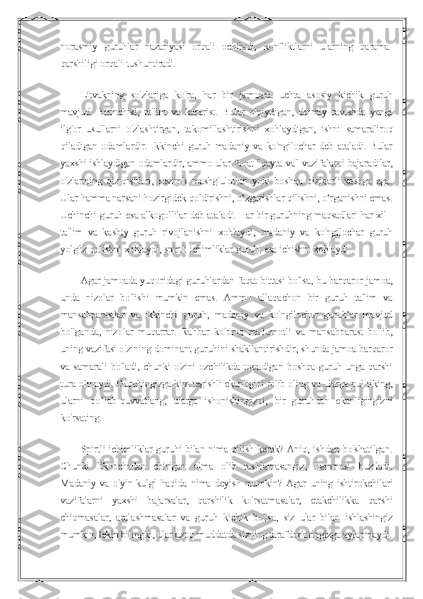 norasmiy   guruhlar   nazariyasi   orqali   ochiladi,   konfliktlarni   ularning   qarama-
qarshiligi orqali tushuntiradi.
Litvakning   so'zlariga   ko'ra,   har   bir   jamoada   uchta   asosiy   kichik   guruh
mavjud.   Birinchisi,   ta'lim   va   karerist.   Bular   o'qiydigan,   doimiy   ravishda   yangi
ilg'or   usullarni   o'zlashtirgan,   takomillashtirishni   xohlaydigan,   ishni   samaraliroq
qiladigan   odamlardir.   Ikkinchi   guruh   madaniy   va   ko'ngilochar   deb   ataladi.   Bular
yaxshi ishlaydigan odamlardir, ammo ular faqat "qayta va" vazifalarni bajaradilar,
o'zlarining   qiziqishlari,   sevimli   mashg'ulotlari   yoki   boshqa   qiziqarli   kasbga   ega.
Ular hamma narsani hozirgidek qoldirishni, o‘zgarishlar qilishni, o‘rganishni emas.
Uchinchi guruh esa alkogollilar deb ataladi. Har bir guruhning maqsadlari har xil -
ta'lim   va   kasbiy   guruh   rivojlanishni   xohlaydi,   madaniy   va   ko'ngilochar   guruh
yolg'iz qolishni xohlaydi, spirtli ichimliklar guruhi esa ichishni xohlaydi.
Agar jamoada yuqoridagi guruhlardan faqat bittasi bo'lsa, bu barqaror jamoa,
unda   nizolar   bo'lishi   mumkin   emas.   Ammo   allaqachon   bir   guruh   ta'lim   va
mansabparastlar   va   ikkinchi   guruh,   madaniy   va   ko'ngilochar   guruhlar   mavjud
bo'lganda,   nizolar   muqarrar.   Rahbar   ko'proq   ma'lumotli   va   mansabparast   bo'lib,
uning vazifasi o'zining dominant guruhini shakllantirishdir, shunda jamoa barqaror
va  samarali  bo'ladi,   chunki   o'zini   ozchilikda  topadigan  boshqa   guruh  unga  qarshi
tura olmaydi. Guruhingizga kim tegishli ekanligini bilib oling va ularga pul tiking,
ularni   qo'llab-quvvatlang,   ularga   ishonishingizni,   bir   guruhdan   ekanligingizni
ko'rsating.
Spirtli ichimliklar  guruhi bilan nima qilish kerak? Aniq, ishdan bo'shatilgan.
Chunki   likopchadan   chirigan   olma   olib   tashlamasangiz,   hammasi   buziladi.
Madaniy   va   o'yin-kulgi   haqida   nima   deyish   mumkin?   Agar   uning   ishtirokchilari
vazifalarni   yaxshi   bajarsalar,   qarshilik   ko'rsatmasalar,   etakchilikka   qarshi
chiqmasalar,   aralashmasalar   va   guruh   kichik   bo'lsa,   siz   ular   bilan   ishlashingiz
mumkin, lekin bilingki, ular uzoq muddatda sizning tarafdorlaringizga aylanmaydi. 