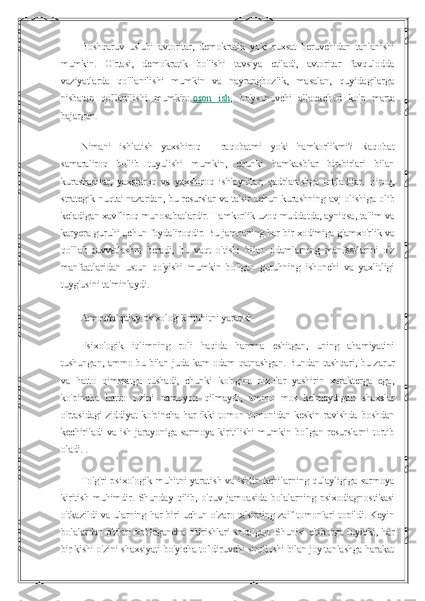 Boshqaruv   uslubi   avtoritar,   demokratik   yoki   ruxsat   beruvchidan   tanlanishi
mumkin.   O'rtasi,   demokratik   bo'lishi   tavsiya   etiladi,   avtoritar   favqulodda
vaziyatlarda   qo'llanilishi   mumkin   va   nayrangbozlik,   masalan,   quyidagilarga
nisbatan   qo'llanilishi   mumkin:   oson   ish ,   bo'ysunuvchi   allaqachon   ko'p   marta
bajargan.
Nimani   ishlatish   yaxshiroq   -   raqobatmi   yoki   hamkorlikmi?   Raqobat
samaraliroq   bo'lib   tuyulishi   mumkin,   chunki   hamkasblar   bir-birlari   bilan
kurashadilar,   yaxshiroq   va   yaxshiroq   ishlaydilar,   qadrlanishga   intiladilar.   Biroq,
strategik nuqtai nazardan, bu resurslar va ta'sir uchun kurashning avj olishiga olib
keladigan xavfliroq munosabatlardir. Hamkorlik uzoq muddatda, ayniqsa, ta'lim va
karyera guruhi uchun foydaliroqdir. Bu jamoaning har bir xodimiga g'amxo'rlik va
qo'llab-quvvatlashni   beradi,   bu   vaqt   o'tishi   bilan   odamlarning   manfaatlarini   o'z
manfaatlaridan   ustun   qo'yishi   mumkin   bo'lgan   guruhning   ishonchi   va   yaxlitligi
tuyg'usini ta'minlaydi.
Jamoada qulay psixologik muhitni yaratish
Psixologik   iqlimning   roli   haqida   hamma   eshitgan,   uning   ahamiyatini
tushungan, ammo bu bilan juda kam odam qatnashgan. Bundan tashqari, bu zarur
va   hatto   qimmatga   tushadi,   chunki   ko'pgina   nizolar   yashirin   xarakterga   ega,
ko'pincha   hatto   o'zini   namoyon   qilmaydi,   ammo   mos   kelmaydigan   shaxslar
o'rtasidagi  ziddiyat  ko'pincha   har   ikki  tomon  tomonidan  keskin   ravishda  boshdan
kechiriladi  va ish jarayoniga sarmoya kiritilishi  mumkin bo'lgan resurslarni tortib
oladi. .
To'g'ri psixologik muhitni yaratish va ishtirokchilarning qulayligiga sarmoya
kiritish   muhimdir.   Shunday   qilib,   o'quv   jamoasida   bolalarning   psixodiagnostikasi
o'tkazildi va ularning har biri uchun o'zaro ta'sirning zaif tomonlari topildi. Keyin
bolalardan   o'zlari   xohlagancha   o'tirishlari   so'ralgan.   Shunisi   e'tiborga   loyiqki,   har
bir kishi o'zini shaxsiyati bo'yicha to'ldiruvchi sinfdoshi bilan joy tanlashga harakat 