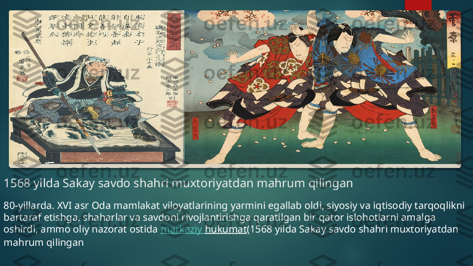 1568 yilda Sakay savdo shahri muxtoriyatdan mahrum qilingan
80-yillarda. XVI asr Oda mamlakat viloyatlarining yarmini egallab oldi, siyosiy va iqtisodiy tarqoqlikni 
bartaraf etishga, shaharlar va savdoni rivojlantirishga qaratilgan bir qator islohotlarni amalga 
oshirdi, ammo oliy nazorat ostida  markaziy   hukumat (1568 yilda Sakay savdo shahri muxtoriyatdan 
mahrum qilingan    