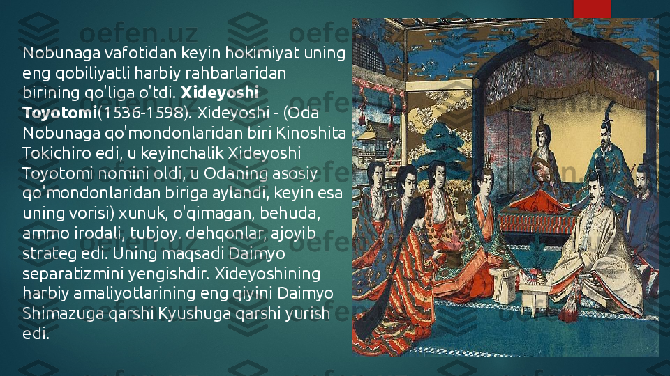 Nobunaga vafotidan keyin hokimiyat uning 
eng qobiliyatli harbiy rahbarlaridan 
birining qo'liga o'tdi.  Xideyoshi 
Toyotomi (1536-1598). Xideyoshi - (Oda 
Nobunaga qo'mondonlaridan biri Kinoshita 
Tokichiro edi, u keyinchalik Xideyoshi 
Toyotomi nomini oldi, u Odaning asosiy 
qo'mondonlaridan biriga aylandi, keyin esa 
uning vorisi) xunuk, o'qimagan, behuda, 
ammo irodali, tubjoy. dehqonlar, ajoyib 
strateg edi. Uning maqsadi Daimyo 
separatizmini yengishdir. Xideyoshining 
harbiy amaliyotlarining eng qiyini Daimyo 
Shimazuga qarshi Kyushuga qarshi yurish 
edi.   