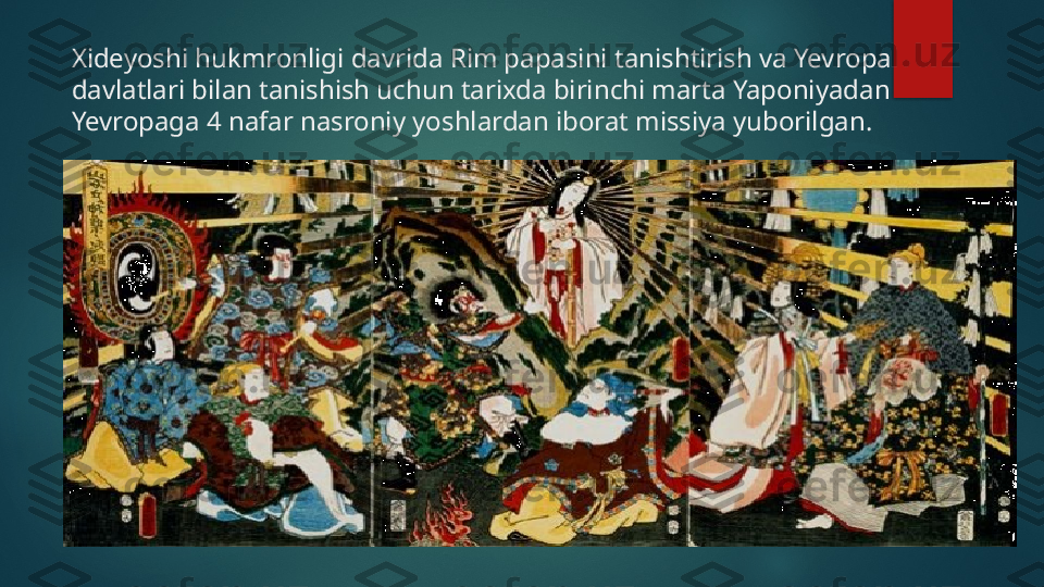 Xideyoshi hukmronligi davrida Rim papasini tanishtirish va Yevropa 
davlatlari bilan tanishish uchun tarixda birinchi marta Yaponiyadan 
Yevropaga 4 nafar nasroniy yoshlardan iborat missiya yuborilgan.   