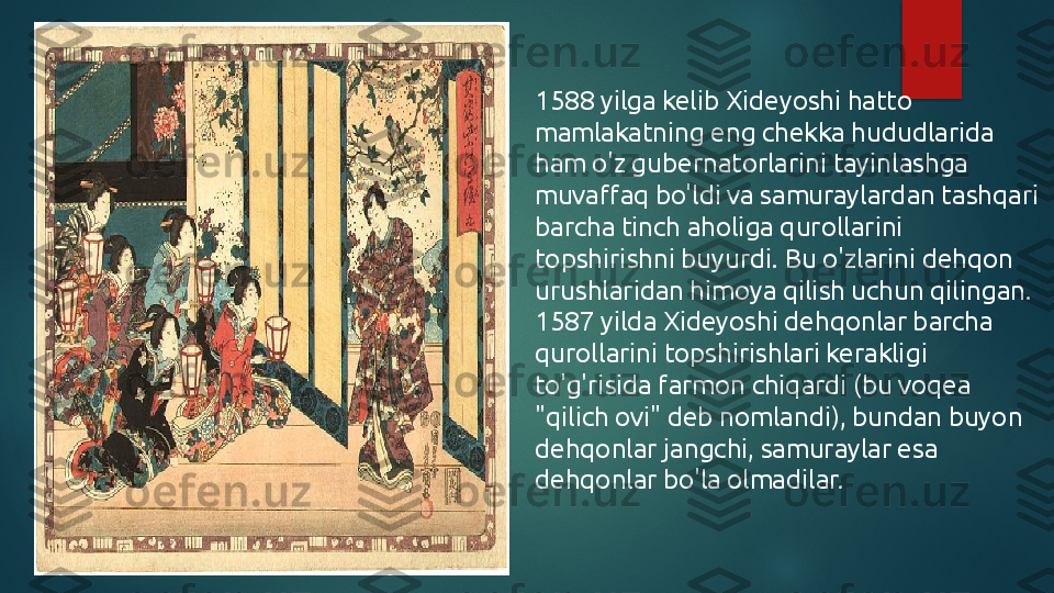 1588 yilga kelib Xideyoshi hatto 
mamlakatning eng chekka hududlarida 
ham o'z gubernatorlarini tayinlashga 
muvaffaq bo'ldi va samuraylardan tashqari 
barcha tinch aholiga qurollarini 
topshirishni buyurdi. Bu o'zlarini dehqon 
urushlaridan himoya qilish uchun qilingan. 
1587 yilda Xideyoshi dehqonlar barcha 
qurollarini topshirishlari kerakligi 
to'g'risida farmon chiqardi (bu voqea 
"qilich ovi" deb nomlandi), bundan buyon 
dehqonlar jangchi, samuraylar esa 
dehqonlar bo'la olmadilar.   