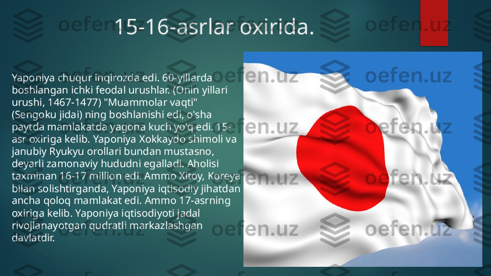                 15-16-asrlar oxirida.
Yaponiya chuqur inqirozda edi. 60-yillarda 
boshlangan ichki feodal urushlar. (Onin yillari 
urushi, 1467-1477) "Muammolar vaqti" 
(Sengoku jidai) ning boshlanishi edi, o'sha 
paytda mamlakatda yagona kuch yo'q edi. 15-
asr oxiriga kelib. Yaponiya Xokkaydo shimoli va 
janubiy Ryukyu orollari bundan mustasno, 
deyarli zamonaviy hududni egalladi. Aholisi 
taxminan 16-17 million edi. Ammo Xitoy, Koreya 
bilan solishtirganda, Yaponiya iqtisodiy jihatdan 
ancha qoloq mamlakat edi. Ammo 17-asrning 
oxiriga kelib. Yaponiya iqtisodiyoti jadal 
rivojlanayotgan qudratli markazlashgan 
davlatdir.   