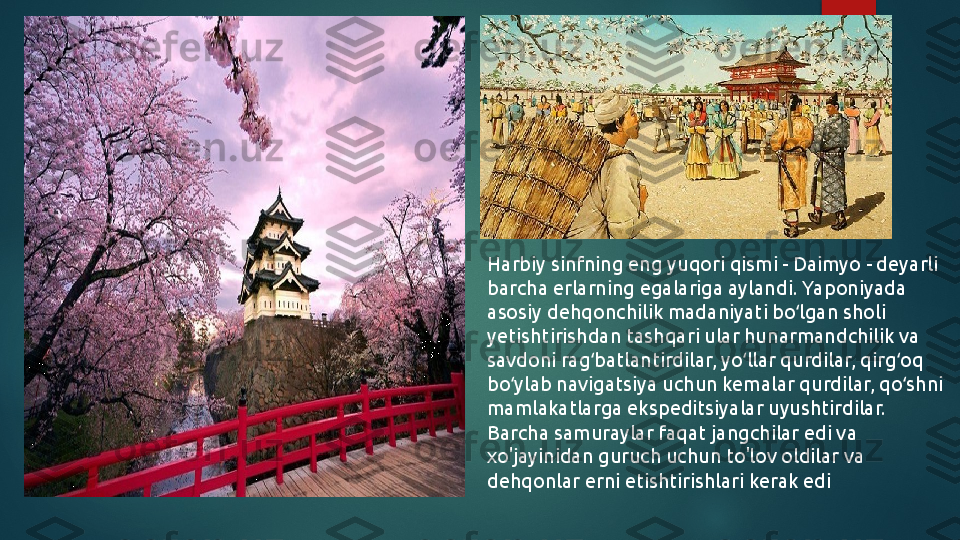 Harbiy sinfning eng yuqori qismi - Daimyo - deyarli 
barcha erlarning egalariga aylandi. Yaponiyada 
asosiy dehqonchilik madaniyati bo lgan sholi ʻ
yetishtirishdan tashqari ular hunarmandchilik va 
savdoni rag batlantirdilar, yo llar qurdilar, qirg oq 	
ʻ ʻ ʻ
bo ylab navigatsiya uchun kemalar qurdilar, qo shni 	
ʻ ʻ
mamlakatlarga ekspeditsiyalar uyushtirdilar. 
Barcha samuraylar faqat jangchilar edi va 
xo'jayinidan guruch uchun to'lov oldilar va 
dehqonlar erni etishtirishlari kerak edi   