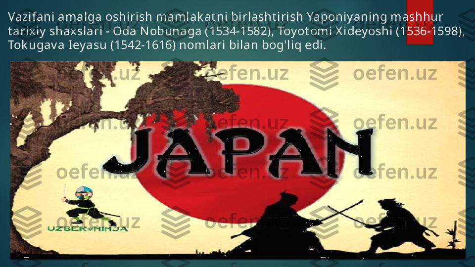 Vazifani amalga oshirish mamlak at ni birlasht irish Yaponiy aning mashhur 
t arixiy  shax slari - Oda N obunaga (1534-1582), Toy ot omi X idey oshi (1536-1598), 
Tok ugav a Iey asu (1542-1616) nomlari bilan bog'liq edi.   