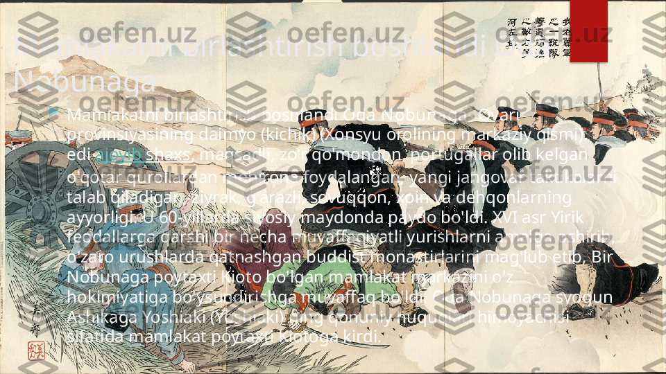 Mamlakatni birlashtirish boshlandi Oda 
Nobunaga

Mamlakatni birlashtirish boshlandi  Oda N obunaga - Ovari 
provinsiyasining daimyo (kichik) (Xonsyu orolining markaziy qismi). 
edi  ajoyib   shaxs , maqsadli, zo'r qo'mondon, portugallar olib kelgan 
o'qotar qurollardan mohirona foydalangan, yangi jangovar taktikalarni 
talab qiladigan, ziyrak, g'arazli, sovuqqon, xoin va dehqonlarning 
ayyorligi. U 60-yillarda siyosiy maydonda paydo bo'ldi. XVI asr Yirik 
feodallarga qarshi bir necha muvaffaqiyatli yurishlarni amalga oshirib, 
o'zaro urushlarda qatnashgan buddist monastirlarini mag'lub etib, Bir 
Nobunaga poytaxti Kioto bo'lgan mamlakat markazini o'z 
hokimiyatiga bo'ysundirishga muvaffaq bo'ldi. Oda Nobunaga syogun 
Ashikaga Yoshiaki (Yoshiaki) ning qonuniy huquqlari himoyachisi 
sifatida mamlakat poytaxti Kiotoga kirdi.   