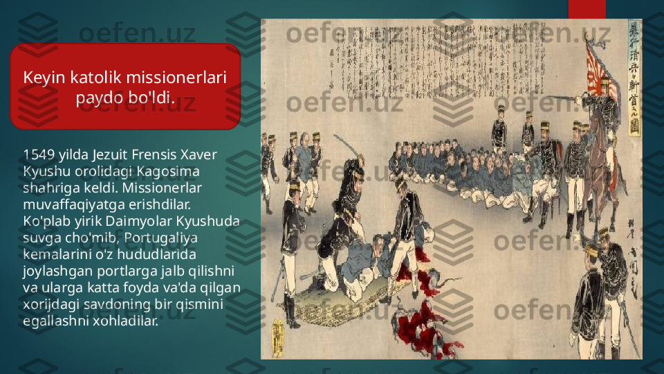 1549 yilda Jezuit Frensis Xaver 
Kyushu orolidagi Kagosima 
shahriga keldi. Missionerlar 
muvaffaqiyatga erishdilar. 
Ko'plab yirik Daimyolar Kyushuda 
suvga cho'mib, Portugaliya 
kemalarini o'z hududlarida 
joylashgan portlarga jalb qilishni 
va ularga katta foyda va'da qilgan 
xorijdagi savdoning bir qismini 
egallashni xohladilar.Keyin katolik missionerlari 
paydo bo'ldi.   