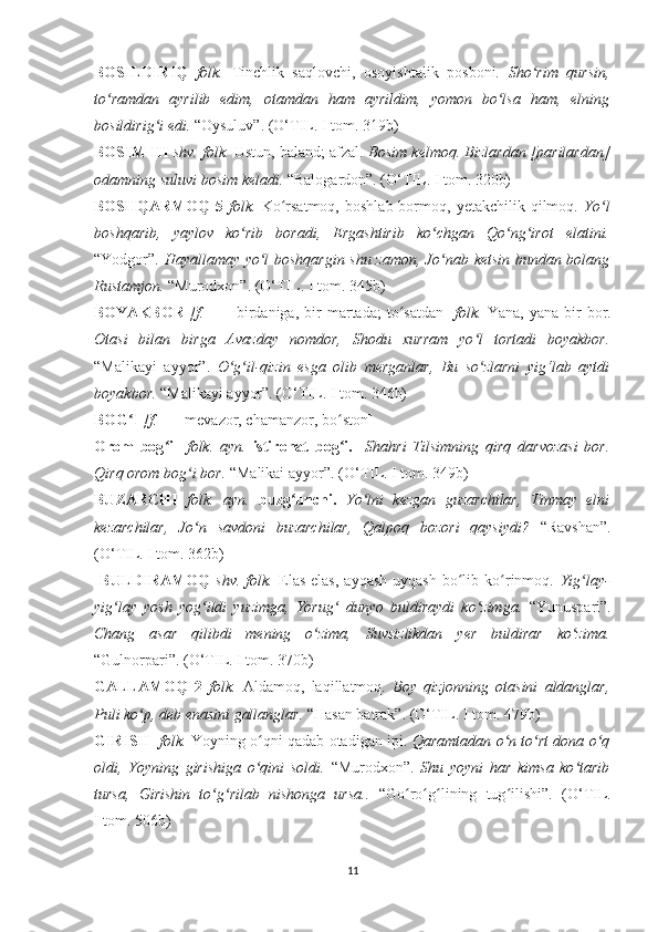 BOSILDIRIQ   folk.   Tinchlik   saqlovchi,   osoyishtalik   posboni.   Sho rim   qursin,ʻ
to ramdan   ayrilib   edim,   otamdan   ham   ayrildim,   yomon   bo lsa   ham,   elning	
ʻ ʻ
bosildirig i edi. 	
ʻ “Oysuluv”. ( O‘ TIL. I tom. 319b)
BOSIM III   shv. folk.  Ustun, baland; afzal.  Bosim kelmoq. Bizlardan [parilardan]
odamning suluvi bosim keladi.  “Balogardon”. (O‘TIL. I tom. 320b)
BOSHQARMOQ   5   folk.   Ko rsatmoq,   boshlab  bormoq,  yetakchilik  qilmoq.  	
ʻ Yo l	ʻ
boshqarib,   yaylov   ko rib   boradi,   Ergashtirib   ko chgan   Qo ng irot   elatini.	
ʻ ʻ ʻ ʻ
“Yodgor”.   Hayallamay yo l boshqargin shu zamon, Jo nab ketsin bundan bolang	
ʻ ʻ
Rustamjon.  “Murodxon”. ( O‘ TIL. I tom. 345b)
BOYAKBOR   [f.     —   birdaniga,   bir   martada;   to satdan]  	
ʻ folk.   Yana,   yana   bir   bor.
Otasi   bilan   birga   Avazday   nomdor,   Shodu   xurram   yo l   tortadi   boyakbor.	
ʻ
“Malikayi   ayyor”.   O g il-qizin   esga   olib   merganlar,   Bu   so zlarni   yig‘lab   aytdi	
ʻ ʻ ʻ
boyakbor.  “Malika y i ayyor”. ( O‘ TIL. I tom. 346b)
BOG I 	
ʻ [f.   — mevazor, chamanzor, bo ston] 	ʻ
Orom   bog i  	
ʻ   folk.   ayn.   istirohat   bog i.  	ʻ   Shahri   Tilsimning   qirq   darvozasi   bor.
Qirq orom bog i bor. 	
ʻ “Malikai ayyor”. ( O‘ TIL. I tom. 349b)
BUZARCHI   folk.   ayn.   buzg unchi.  	
ʻ Yo lni   kezgan   guzarchilar,   Tinmay   elni	ʻ
kezarchilar,   Jo n   savdoni   buzarchilar,   Qalpoq   bozori   qaysiydi?  	
ʻ “Ravshan”.
( O‘ TIL. I tom. 362b)
  BULDIRAMOQ   shv.   folk.   Elas-elas,   ayqash-uyqash   bo lib   ko rinmoq.  	
ʻ ʻ Yig lay-	ʻ
yig lay   yosh   yog ildi   yuzimga,   Yorug   dunyo   buldiraydi   ko zimga.  	
ʻ ʻ ʻ ʻ “Yunuspari”.
Chang   asar   qilibdi   mening   o zima,   Suvsizlikdan   yer   buldirar   ko zima.	
ʻ ʻ
“Gulnorpari”. ( O‘ TIL. I tom. 370b)
GALLAMOQ   2   folk.   Aldamoq,   laqillatmoq.   Boy   q izjonning   otasini   aldanglar,
Puli ko p, deb enasini gallanglar. 	
ʻ “Hasan batrak”. ( O‘ TIL. I tom. 479b)
GIRISH     folk.  Yoyning o qni qadab otadigan ipi. 	
ʻ Qaramtadan o n to rt dona o q	ʻ ʻ ʻ
oldi,   Yoyning   girishiga   o qini   soldi.  	
ʻ “Murodxon”.   Shu   yoyni   har   kimsa   ko tarib	ʻ
tursa,   Girishin   to g rilab   nishonga   ursa..  	
ʻ ʻ “Go ro g lining   tug ilishi”.   (	ʻ ʻ ʻ ʻ O‘ TIL .
I tom. 506b)
11 