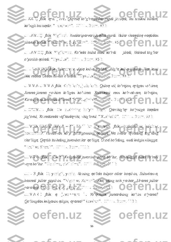 JIZZIQ   folk.   ayn.   jizza.   Quyruq   to g raganlar   yeydi   jizziqdi,   bu   uzukni   bildim,ʻ ʻ
ko ngli buzuqdir. 	
ʻ “Hasanxon”.   [O TIL. 2 tom. 83 b]	ʻ
JILAVUQ    folk.  Yig loqi. 	
ʻ   Enalariparvarish qilib yurdi. Bular chaqaloq vaqtidan
jilavuq bo ldi. 	
ʻ “Bahrom va Gulandom”.  [O TIL. 2 tom. 85 b]	ʻ
JILAMOQ   folk.   Yig lamoq.  	
ʻ Ko kda   bulut   buni   ko rdi   —   jiladi,   Baland   tog lar	ʻ ʻ ʻ
o pirilib qoladi. 	
ʻ “Oysuluv”.  [O TIL. 2 tom. 85 b]	ʻ
JILPITMOQ   folk.   Sakratmoq.   Ariq   kelsa   irg itdi,   Jilg a   kelsa   jilpitdi,   Har   kuni	
ʻ ʻ
ikki mahal Otdan tushib o tlatdi. 	
ʻ “Oysuluv”.  [O TIL. 2 tom. 88 b]	ʻ
JIMMA-JIMMA  folk.  Ko p-ko p, juda ko p. 	
ʻ ʻ ʻ Quloq sol, to rajon, aytgan so zima,	ʻ ʻ
Jimma-jimma   yoshim   to lgan   ko zima.   Xolbekani   men   ko rsatsam,   to rajon,	
ʻ ʻ ʻ ʻ
Kirasiga ne berasan o zima? 	
ʻ “Kuntug mish”.  	ʻ [O TIL. 2 tom. 90 b]	ʻ
JIG OVUL  	
ʻ folk.   Ov   qushining   bo yin   bog i.  	ʻ ʻ Qarchig ay   bo yniga   taqdim	ʻ ʻ
jig ovul, Xizmatimda saf hudaychi, shig ovul. 	
ʻ ʻ “Xushkeldi”.  [O TIL. 2 tom. 97 b]	ʻ
JUVONBOZ   \f.   iWo 1
^   ~   yosh
  bola
  bi
"   lan   o ynovchi]  	
ʻ folk.   Bachchaboz,   bolaboz,
besoqolboz.   Tushibsan   ko p   gozirgonning   qo liga,   Na   ishlar   aylading   tog ning	
ʻ ʻ ʻ
cho liga, Qaytib tushding juvonbozlar qo liga, Ozod bo lding, endi ketgin elingga.	
ʻ ʻ ʻ
“Erali va Sherali”.  [O TIL. 2 tom. 110 b]	
ʻ
JUVORI   folk.   Jo xori.  	
ʻ Kesganda   juvorini,   poya   bo lur,   Boshingga   bitta   ro mol	ʻ ʻ
soya bo lur. 	
ʻ “Oq olma, qizil olma”.   [O TIL	ʻ .  2 tom .  111 b]
JUL   3   folk.   Ot   yopig i,   yopiq.  	
ʻ Bizning   qo lda   tulpor   otlar   boqilsin,   Suluvlansa,	ʻ
baxmal   jullar   yopilsin.   “Nigor   va   Zamon”.   Aka,   oting   uch   yashar,   Urama   jullar
yarashar.  “Oq olma, qizil olma”.   [O TIL	
ʻ .  2 tom .  112 b]
JUMARD   folk.   q.   juvonmard   1.   Yo qchilik   jumardning   ko zin   o yama?	
ʻ ʻ ʻ
Qo lingdan kelganin qilgin, ayama! 	
ʻ “Ravshan”.   [O TIL. 2 tom. 112 b]	ʻ
16 