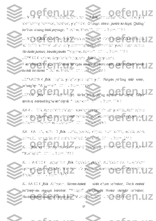 JUMLA   [ a.—   hamma;  barcha,  jami;  ran ]       3   folk.   Bir  turdagi  narsa,   ho disa  yoki
kishilarning hammasi,  barchasi;  yig indisi.  ʻ O ‘ zingiz  otasiz  jumla  kishiga,  Qutlug ‘
bo lsin sizning taxti poyingiz. 	
ʻ “Erali va Sherali”.  [O TIL. 2 tom. 113 b]	ʻ
JUMUR 2  folk.  Ba zi doston yoki ertak qahramonlari o zini tanitmaslik maqsadida	
ʼ ʻ
kal   bo lib  ko rinish   uchun   qo y  qornining   teska	
ʻ ʻ ʻ ri   tomonidan  yasab   olgan   qalpoq.
Boshida jumuri, tanida janda.  “Nigor va Zamon”.   [O TIL. 2 tom. 113 b]	
ʻ
JO YBOR	
ʻ   [ ariq va daryolar ko p joy; ariq] 	ʻ folk.  1  Daryo, ariq.
2   ko chma  	
ʻ Ko z yoshi.  	ʻ G amni  ko rgan kishin jo ybori  oqar, Ado bo lmas savdo	ʻ ʻ ʻ ʻ
tushdi boshima.  “Erali va Sherali”.  [O TIL. 2 tom. 117 b]	
ʻ
JO NAG AR  	
ʻ ʻ folk.   Tog da   yolg izoyoq   og ir   yo l.  	ʻ ʻ ʻ ʻ Yurgan   yo ling   adir   emas,	ʻ
jo nag ay. 	
ʻ ʻ “Alpomish”.  [O TIL. 2 tom. 117 b]	ʻ
JO NG    	
ʻ folk.   Bir   o rkachli   tuya.  	ʻ Bo ta   o lsa,   jo ng   tuyalar   bo zlaydi,   Olqor	ʻ ʻ ʻ ʻ
qochsa, baland tog ni ko zlaydi. 	
ʻ ʻ “Hasanxon”.  [O TIL. 2 tom. 118 b]	ʻ
ZARLI   folk. Zar qo shib tikilgan. Ravshanbek ayni o n uch yoshida, Zarli qalpoq	
ʻ ʻ
boshida.   “Ravshan”.   Tangrim   kechirsinda   qilgan   xatomni,   Belima   boylayin   zarli
po tamni. “Bahrom va Gulandom”.	
ʻ  [O TIL. 2 tom. 138 b]	ʻ
ZAHRA   [o t,   safro]   2  	
ʻ folk.   Jur at,   jasorat,   shijoat.   Buni   ko rib,   xalqda   zahra	ʼ ʻ
qolmadi, Har tarafga endi qocha boshladi. “Folklor”.  [O TIL. 2 tom. 144 b]	
ʻ
ZUL   folk . ayn. jul. Ayil pushtasini  yeshdi  bedovning, Shipirib ustidan oldi  zulini.
“Xushkeldi”.  [O TIL. 2 tom. 163 b]	
ʻ
ZULFAKDOR   [   gajagi   bor]   folk.   Gajakdor,   gajakli.   Zulfakdor   qiz.   Bu   so zlarni	
ʻ
aytma,   Gulgun   zulfakdor,   Men   ham   o z   yurtimda   davron   suraman.   “Shirin   bilan	
ʻ
Shakar”.  [O TIL. 2 tom. 164 b]	
ʻ
ZURABOR   folk.   Zo ravon.  	
ʻ Birmashakat   —   elda   o zim   zo rabor,   Hech   mahal	ʻ ʻ
bo lmaysan   menga   barobar.	
ʻ   “Yodgor”.   Atrofingda   Temur   shohdir   zo rabor,	ʻ
Rustamdayin uning zo rabori bor.	
ʻ  “Murodxon”.  [O TIL. 2 tom. 167 b]	ʻ
17 