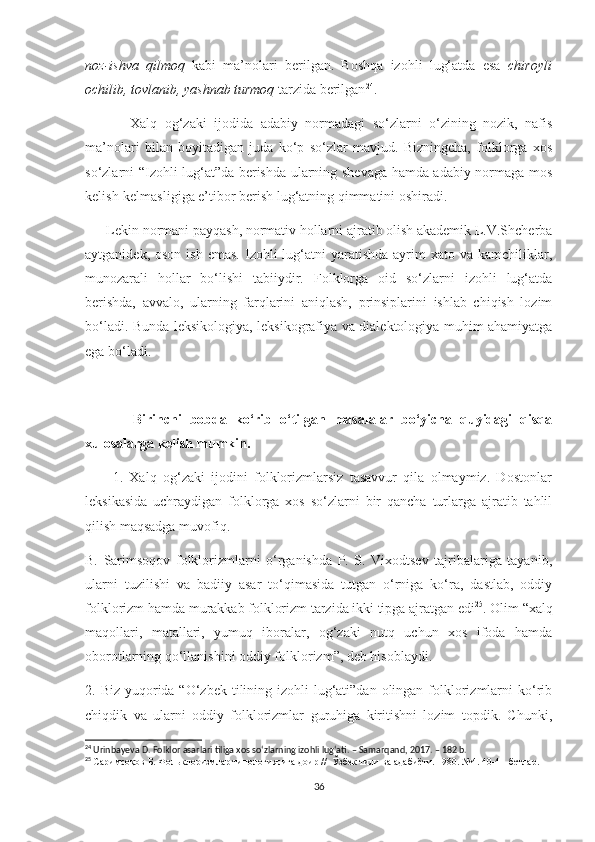 noz-ishva   qilmoq   kabi   ma’nolari   berilgan.   Boshqa   izohli   lug‘atda   esa   chiroyli
ochilib, tovlanib, yashnab turmoq  tarzida berilgan 24
. 
            Xalq   og‘zaki   ijodida   adabiy   normadagi   so‘zlarni   o‘zining   nozik,   nafis
ma’nolari   bilan   boyitadigan   juda   ko‘p   so‘zlar   mavjud.   Bizningcha,   folklorga   xos
so‘zlarni “Izohli lug‘at”da berishda ularning shevaga hamda adabiy normaga mos
kelish-kelmasligiga e’tibor berish lug‘atning qimmatini oshiradi.
      Lekin normani payqash, normativ hollarni ajratib olish akademik L.V.Shcherba
aytganidek,  oson  ish  emas.  Izohli   lug‘atni   yaratishda  ayrim   xato va  kamchiliklar,
munozarali   hollar   bo‘lishi   tabiiydir.   Folklorga   oid   so‘zlarni   izohli   lug‘atda
berishda,   avvalo,   ularning   farqlarini   aniqlash,   prinsiplarini   ishlab   chiqish   lozim
bo‘ladi. Bunda leksikologiya, leksikografiya va dialektologiya muhim ahamiyatga
ega bo‘ladi. 
            Birinchi   bobda   ko‘rib   o‘tilgan   masalalar   bo‘yicha   quyidagi   qisqa
xulosalarga kelish mumkin.
                    1.   Xalq   og‘zaki   ijodini   folklorizmlarsiz   tasavvur   qila   olmaymiz.   Dostonlar
leksikasida   uchraydigan   folklorga   xos   so‘zlarni   bir   qancha   turlarga   ajratib   tahlil
qilish maqsadga muvofiq.
B.   Sarimsoqov   folklorizmlarni   o‘rganishda   P.   S.   Vixodtsev   tajribalariga   tayanib,
ularni   tuzilishi   va   badiiy   asar   to‘qimasida   tutgan   o‘rniga   ko‘ra,   dastlab,   oddiy
folklorizm hamda murakkab folklorizm tarzida ikki tipga ajratgan edi 25
. Olim “xalq
maqollari,   matallari,   yumuq   iboralar,   og‘zaki   nutq   uchun   xos   ifoda   hamda
oborotlarning qo‘llanishini oddiy folklorizm”, deb hisoblaydi. 
2. Biz yuqorida “O‘zbek tilining izohli  lug‘ati”dan olingan folklorizmlarni  ko‘rib
chiqdik   va   ularni   oddiy   folklorizmlar   guruhiga   kiritishni   lozim   topdik.   Chunki,
24
 Urinbayeva D. Folklor asarlari tiliga xos so‘zlarning izohli lug‘ati. – Samarqand, 2017. – 182 b. 
25
  Саримсоқов   Б .  Фольклоризмлар   типологиясига   доир  //   Ўзбек   тили   ва   адабиёти .  1980. №4. 40-41-бетлар.
36 