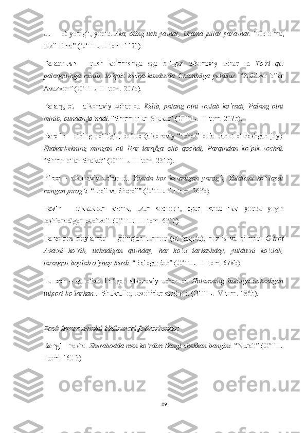 Jul   – ot yopig‘i, yopiq.   Aka, oting uch yashar, Urama jullar yarashar.   “Oq olma,
qizil olma” (O‘TIL. II tom. 112b).
Palaqqush   –   qush   ko‘rinishiga   ega   bo‘lgan   afsonaviy   uchar   ot.   To‘rt   qiz
palaqqushga   minib,   to‘qqiz   kecha-kunduzda   Chambilga   yetdilar.   “Zulfizar   bilan
Avazxon” (O‘TIL. III tom. 207b).
Palang   ot   –   afsonaviy   uchar   ot.   Kelib,   palang   otni   sozlab   ko‘radi,   Palang   otni
minib, bundan jo‘nadi.  “Shirin bilan Shakar” (O‘TIL. III tom. 207b).
Parqin   –   otning  qo‘ltig‘i,  qo‘ltiq  (afsonaviy   “uchar”  otda   qanot   o‘rnashgan   joy).
Shakarbekning   mingan   oti   Har   tarafga   olib   qochdi,   Parqindan   ko‘pik   sochdi.
“Shirin bilan Shakar” (O‘TIL. III tom. 231b).
Piroq   –   afsonaviy   uchar   ot.   Yonida   bor   kesadigan   yarog‘i,   Yulduzni   ko‘zlaydi
mingan pirog‘i.  “Erali va Sherali” (O‘TIL. III tom. 263b).
Tavir   –   dikkakdan   kichik,   uzun   sochoqli,   egar   ostida   ikki   yoqqa   yoyib
tashlanadigan ot abzali. (O‘TIL. III tom. 631b).
Taraqqos   boylamoq   –   gijinglab   turmoq   (ot   haqida);   noz-ishva   qilmoq.   G‘irot
Avazni   ko‘rib,   uchadigan   qushday,   har   ko‘zi   tarkashday,   yulduzni   ko‘zlab,
taraqqos boylab o‘ynay berdi.  “Balogardon” (O‘TIL. III tom. 678b).
Tulpor   –   qanotlari   bo‘lgan   afsonaviy   uchar   ot.   Hotamning   bulutga   uchadigan
tulpori bo‘larkan…  Shukrullo, Javohirlar sandig‘i. (O‘TIL. IV tom. 186b).
Kasb-hunar nomini bildiruvchi folklorizmlar:
Bangi  – nasha.  Sherabodda men ko‘rdim Bangi chekkan bangini.  “Nurali” (O‘TIL.
I tom. 160 b).
39 