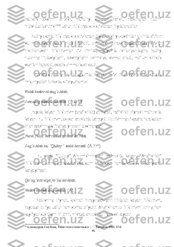 realistik   tasvirini   chizish,   mahalliy   koloritni   berish,   personajlar   nutqini
individuallashtirish” 26
 uchun folklorga xos so‘zlardan foydalanadilar. 
      Badiiy asarda folklorga xos so‘zlardan foydalanish yozuvchidan alohida e’tibor
va   mas’uliyatni   talab   qiladi.   Sababi,   qo‘llanish   doirasi   chegaralangan   so‘zlar
hisoblanuvchi   folklorizmlar   o‘z   o‘rnida,   me’yorida   ishlatilgandagina   badiiy
nutqning   ifodaviyligini,   tasviriyligini   oshirishga   xizmat   qiladi,   ma’lum   stilistik
vazifani bajaradi, estetik qimmat kasb etadi.
            “O‘zbek   tilining   izohli   lug‘ati”da   berilgan   ba’zi   folklorizmlarning   stilistik
imkoniyatlari borasida so‘z yuritamiz.
Ketdi bedov ot ang‘ishlab,
Avazning vaqtini xushlab.  (Intizor)
         Baytda kelgan folklorizm (ang‘ishlab) gijinglab, irg‘ishlab o‘ynash ma’nosida
kelgan. Bu folklorizm, asosan eposlarda uchraydi. Ot o‘zining o‘zgacha harakatlari
bilan egasining ko‘ngliga yoqqani tasvirlangan. 
Yurib-yelib, harchand qichab ko‘radi,
Ang‘ishlab bu “Qultoy” ketib boradi.  (A.336)
          Bu   yerda   “Qultoy”   Alpomishning   oti   ma’nosida   kelgan.   “Ang‘ishlab”
folklorizmi   otning   gijinglagan   harakatini   ifodalagan   hamda   stilistik   imkoniyatini
kengaytirgan.
Qo‘ng‘irot elga yo‘lni boshlab,
Bedov boradi ang‘ishlab.  (A)
          Bedovning   o‘ynab,   kishnab   borayotganligini   ifodalab   kelgan   folklorizm,
baytdagi qofiya uchun ham xizmat qilyapti. Ang‘ishlamoq folklorizmi otning ham
kayfiyati xushligini bildirib, misraga emotsionallik baxsh etyapti.
26
 Шомақсудов А ва бошқ. Ўзбек тили стилистикаси. – Т.: Ўқитувчи, 1983, 57-б.
45 