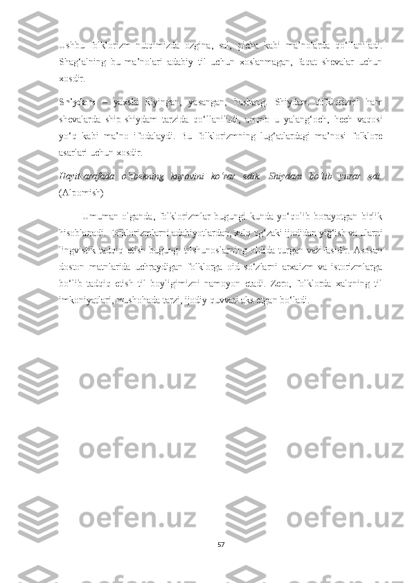 Ushbu   folklorizm   nutqimizda   ozgina,   sal,   picha   kabi   ma’nolarda   qo‘llaniladi.
Shag‘alning   bu   ma’nolari   adabiy   til   uchun   xoslanmagan,   faqat   shevalar   uchun
xosdir.
Shiydam   –   yaxshi   kiyingan,   yasangan,   bashang.   Shiydam   folklorizmi   ham
shevalarda   ship-shiydam   tarzida   qo‘llaniladi,   ammo   u   yalang‘och,   hech   vaqosi
yo‘q   kabi   ma’no   ifodalaydi.   Bu   folklorizmning   lug‘atlardagi   ma’nosi   folklore
asarlari uchun xosdir. 
Hayit-arafada   o‘zbekning   kuyovini   ko‘rar   edik.   Shiydam   bo‘lib   yurar   edi.
(Alpomish)
            Umuman   olganda,   folklorizmlar   bugungi   kunda   yo‘qolib   borayotgan   birlik
hisoblanadi. Folklorizmlarni adabiyotlardan, xalq og‘zaki ijodidan yig‘ish va ularni
lingvistik   tadqiq   etish   bugungi   tilshunoslarning   oldida   turgan   vazifasidir.   Asosan
doston   matnlarida   uchraydigan   folklorga   oid   so‘zlarni   arxaizm   va   istorizmlarga
bo‘lib   tadqiq   etish   til   boyligimizni   namoyon   etadi.   Zero,   folklorda   xalqning   til
imkoniyatlari, mushohada tarzi, ijodiy quvvati aks etgan bo‘ladi.
57 