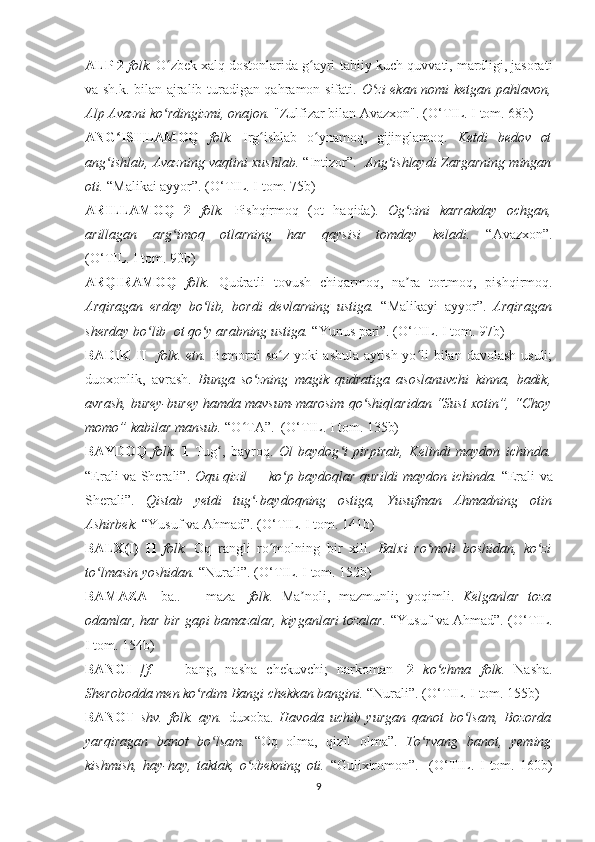 ALP   2  folk.  O zbek xalq dostonlarida g ayri-tabiiy kuch-quvvati, mardligi, jasoratiʻ ʻ
va sh.k. bilan ajralib turadigan qahramon sifati.   O zi ekan nomi ketgan pahlavon,	
ʻ
Alp Avazni ko rdingizmi, onajon. 	
ʻ "Zulfizar bilan Avazxon". ( O‘ TIL .  I tom. 68b)
ANG ISHLAMOQ  	
ʻ folk.   Irg ishlab   o ynamoq,   gijinglamoq.  	ʻ ʻ Ketdi   bedov   ot
ang ishlab, Avazning vaqtini xushlab. 	
ʻ “Intizor”.     Ang ishlaydi Zargarning mingan	ʻ
oti.  “Malikai ayyor”. ( O‘ TIL. I tom. 75b)
ARILLAMOQ   2   folk.   Pishqirmoq   (ot   haqida).   Og zini   karrakday   ochgan,	
ʻ
arillagan   arg imoq   otlarning   har   qaysisi   tomday   keladi.  	
ʻ “Avazxon”.
(O‘TIL. I tom. 90b)
ARQIRAMOQ   folk.   Qudratli   tovush   chiqarmoq,   na ra   tortmoq,   pishqirmoq.	
ʼ
Arqiragan   erday   bo lib,   bordi   devlarning   ustiga.  	
ʻ “Malika y i   ayyor”.   Ar q iragan
sherday bo lib	
ʻ    ot qo y arabning ustiga. 	ʻ “Yunus pari”. ( O‘ TIL. I tom. 97b)
BADIK  II     folk. etn.   Bemorni  so z yoki  ashula  aytish yo li  bilan  davolash usuli;	
ʻ ʻ
duoxonlik,   avrash.   Bunga   so zning   magik   qudratiga   asoslanuvchi   kinna,   badik,	
ʻ
avrash, burey-burey hamda mavsum-marosim qo shiqlaridan “Sust xotin”, “Choy	
ʻ
momo” kabilar mansub.  “O TA”.  (	
ʻ O‘ TIL. I tom. 135b)
BAYDOQ   folk.   1   Tug ,   bayroq.  	
ʻ Ol   baydog i   pirpirab,   K	ʻ e lindi   maydon   ichi n da.
“Erali va Sherali”.   Oqu qizil — ko p baydoqlar  	
ʻ q urildi maydon ichinda.   “Erali va
Sherali”.   Qistab   yetdi   tug -baydoqning   ostiga,   Yusufman   A	
ʻ h madning   otin
Ashirbek.  “Yusuf va Ahmad”.   ( O‘ TIL. I tom. 141b)
BALX(I)   II   folk.   Oq   rangli   ro molning   bir   xili.  	
ʻ Balxi   ro moli   boshidan,   ko zi	ʻ ʻ
to lmasin yoshidan. 	
ʻ “Nurali”. ( O‘ TIL. I tom. 152b)
BAMAZA   [ba..   +   maza]   folk.   Ma noli,   mazmunli;   yoqimli.  	
ʼ Kelganlar   toza
odamlar, har bir gapi bamazalar, kiyganlari tozalar.   “Yusuf va Ahmad”. ( O‘ TIL.
I tom. 154b)
BANGI   [f.   —   bang,   nasha   chekuvchi;   narkoman]   2   ko chma   folk.  	
ʻ Nasha.
Sherobodda men ko rdim Bangi chekkan bangini. 	
ʻ “Nurali”. ( O‘ TIL. I tom. 155b)
BANOT   shv.   f o lk.   ayn.   duxoba.   Havoda   uchib   yurgan   qanot   bo lsam,   Bozorda	
ʻ
yarqiragan   banot   bo lsam.  	
ʻ “Oq   olma,   qizil   olma”.   To rvang   banot,   yeming	ʻ
kishmish,   hay-hay,   taktak,   o zbekning   oti.  	
ʻ “Gulixiromon” .     ( O‘ TIL.   I   tom.   160b)
9 