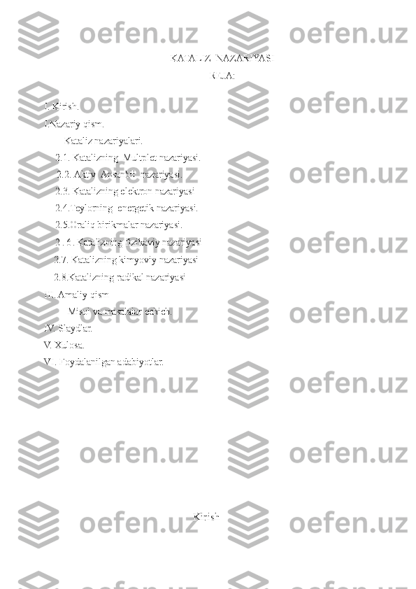 KATALIZ  NAZARIYASI
REJA:
I. Kirish.
I.Nazariy qism.
Kataliz nazariyalari.
2.1.  Katalizning  Multplet nazariyasi.
2.2.   Aktiv  Ansanbil  nazariyasi.
2.3. Katalizning elektron nazariyasi
2.4.Teylorning  energetik nazariyasi.
2.5.Oraliq birikmalar nazariyasi.
2 . 6 . Katalizning fizikaviy nazariyasi
    2.7.   Katalizning kimyoviy nazariyasi
    2.8.Katalizning radikal nazariyasi
III. Amaliy qism
      Misol va masalalar echich.
IV. Slaydlar.
V. Xulosa.
VI. Foyda l anilgan adabiyotlar.
Kirish
1 