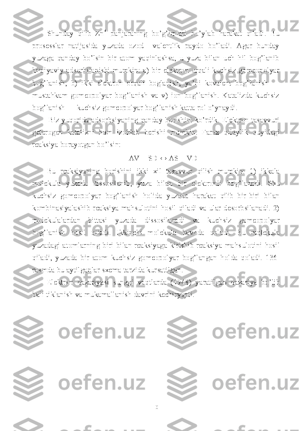 Shunday   qilib   Zn +
  panjaraning   bo’g’imlari   bo’ylab   harakat   qiladi.   Bu
prosesslar   natijasida   yuzada   ozod     valentlik   paydo   bo’ladi.   Agar   bunday
yuzaga   qanday   bo’lsin   bir   atom   yaqinlashsa,   u   yuza   bilan   uch   hil   bog’lanib
himiyaviy   adsorbilanishi   mumkin:   a)   bir   elektron   orqali   kuchsiz   gomeopolyar
bog’lanish;   b)   ikki   elektron   orqali   boglanish,   ya’ni   kovalent   bog’lanish   —
mustahkam   gomeopolyar   bog’lanish   va   v)   ion   bog’lanish.   Katalizda   kuchsiz
bog’lanish — kuchsiz gomeopolyar bog’ lanish katta rol o’ynaydi.
  Biz yuqorida adsorbsiyaning qanday borishini ko’rdik.   Elektron tasavvuri
geterogen   katalizni   h am   izo h lab   berishi   mumkin.   Faraz   q ilaylik   q uyidagi
reaksiya borayotgan b o’ lsin:
AV + SD  ↔   AS + VD
Bu   reaksiyaning   borishini   ikki   xil   tasavvur   q ilish   mumkin:   1)   ikkala
molekula   yuzada   dissosilanib,   yuza   bilan   bir   elektronli   bo g’ lanadi.   Shu
kuch s iz   gomeopolyar   bo g’ lanish   h olida   yuzada   h arakat   q ilib   bir-biri   bilan
kombinasiyalashib   reaksiya   ma hs ulotini   h osil   q iladi   va   ular   desorbsilanadi.   2)
molekulalardan   bittasi   yuzada   dissosilanadi   va   kuch s iz   gomeopo lyar
bo g’ lanish   h osil   q iladi.   Ikkinchi   molekula   h avoda   q oladi.   Bu   molekula
yuzadagi   atomlarning   biri   bilan   reaksiyaga   kirishib   reaksiya   ma hs ulotini   h osil
q iladi,   yuzada   bir   atom   kuch s iz   gomeopolyar   bo g’ langan   h olda   q oladi.   136-
ra s mda bu aytilganlar sxema tarzida kursatilgan.
Elektron   nazariyasi   sunggi   va q tlarda   (1948)   yaratilgan   na zariya   b o’ lib
h ali tiklanish va mukamallanish davrini kechiryapti.
10 