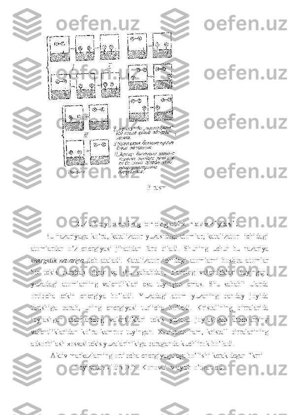 3-rasm
2 . 4 . T e y l o r n i n g   e n e r g e t i k   n a z a r i y a s i .
Bu   nazariyaga   ko’ra,   katalizator   yuzasidagi   atomlar,   katalizator     ichidagi
atomlardan   o’z   energiyasi   jihatidan   farq   qiladi.   Shuning   uchun   bu   nazariya
energetik   nazariya   deb   ataladi.   Kataliza tor   ichidagi   atomlarni   boshqa   atomlar
bir   tekis   qurshab   olgan   va   shu   sababdan,   ularning   valentliklari   tuyingan,
yuzadagi   atomlarning   valentliklari   esa   tuyingan   emas.   Shu   sababli   ularda
ortiqcha   erkin   energiya   bo’ladi.   Yuzadagi   atom   yuzaning   qanday   joyida
turishiga   qarab,   uning   energiyasi   turlicha   bo’ladi.   Kristallning   q irralarida
joylashgan   atom larning   valentliklari   tekis   yuzada   joylashgan   atomlarning
valentliklaridan   k o’ ra   kamro q   tuyingan.   Xa q i q atan   h am,   kris tall   q irralarining
adsorbilash  xossasi tekis  yuzalarinikiga  q araganda kuchlirok b o’ ladi.
Aktiv markazlarning orti q cha energiyaga  ega  b o’ lishi  kerak degan fikrni
Teylordan oldin D. P. Konovalov aytib  o’ tgan  edi.
11 