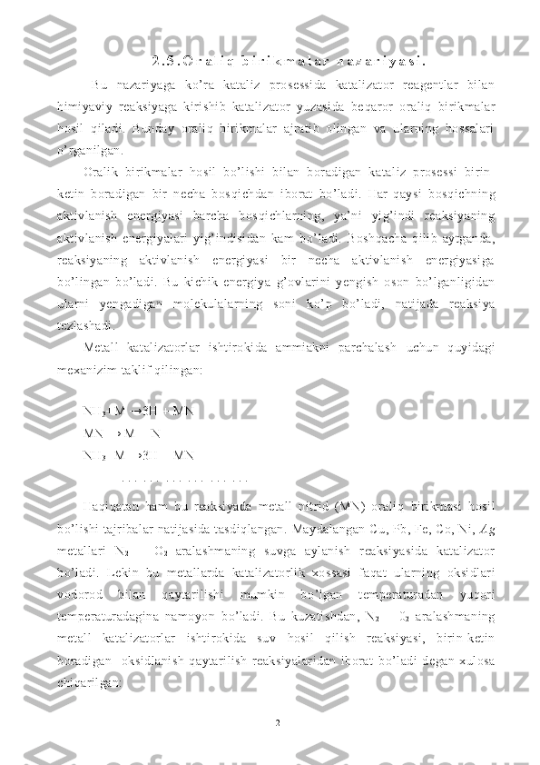 2 . 5 . O r a l i q   b i r i k m a l a r   n a z a r i y a s i .
  Bu   nazariyaga   ko’ra   kataliz   prosessida   katalizator   reagentlar   bilan
himiyaviy   reaksiyaga   kirishib   katalizator   yuzasida   be q aror   oraliq   bi rikmalar
h osil   q iladi.   Bunday   oraliq   birikmalar   ajratib   olingan   va   ularning   hossalari
o’ rganilgan.
Oralik   birikmalar   h osil   b o’ lishi   bilan   boradigan   kata liz   prosessi   birin-
ketin   boradigan   bir   necha   bos q ichdan   iborat   b o’ ladi.   Har   qaysi   bos q ichning
aktivlanish   energiyasi   barcha   bos q ichlarning,   ya’ni   yig’indi   reaksiyaning
aktivlanish   energiyalari   yig’indisidan   kam   b o’ ladi.   Bo shqacha   q ilib   aytganda,
reaksiyaning   aktivlanish   energiyasi   bir   necha   aktivlanish   energiyasiga
b o’ lingan   b o’ ladi.   Bu   kichik   energiya   g’ ovlarini   yengish   oson   b o’ lganligidan
ularni   yengadigan   molekulalarning   soni   k o’ p   b o’ ladi,   natijada   reaksiya
tezlashadi.
Metall   katalizatorlar   ishtirokida   ammiakni   parchalash   uchun   q uyidagi
mexaniz im  taklif  q ilingan:
NH
3 +M →3H + MN
MN → M + N
NH
3 +M →3H + MN
. . .  . . .  . . .  . . .  . . .  . . .  
H aqiqatan   ham   bu   reaksiyada   metall   nitrid   (MN)   orali q   birikmasi   hosil
b o’ lishi   tajribalar natijasida tasdiqlangan.  Maydalangan  Cu, Pb, Fe, Co, Ni,  A g
metallari   N
2   +   O
2   aralashmaning   suvga   aylanish   reaksiyasida   katalizator
b o’ ladi.   Lekin   bu   metallarda   katalizatorlik   xossasi   fa q at   ularning   oksidlari
vodorod   bilan   q aytarilishi   mumkin   b o’ lgan   temperaturadan   yu q ori
temperaturadagina   namoyon   b o’ ladi.   Bu   kuzatishdan,   N
2   +   0
2   aralashmaning
metall   katalizatorlar   ishti rokida   suv   h osil   q ilish   reaksiyasi,   birin-ketin
boradigan     oksidlanish- q aytarilish   reaksiyalaridan   iborat   b o’ ladi   degan   xulosa
chi q arilgan:
12 