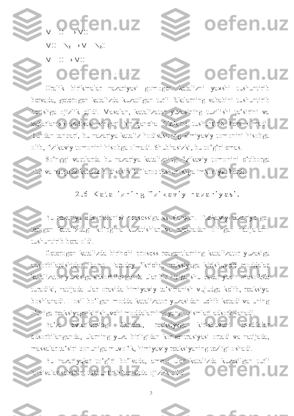 M + O   → MO
MO + N
2  →   M +  N
2 0
M + O → MO
. . .  . . .  . . .  . . .  . . .  . . .  
Oralik   birikmalar   nazariyasi   gomogen   katalizni   yaxshi   tushuntirib
bersada,   geterogen   katalizda   kuzatilgan   turli   faktlarning   sababini   tushuntirib
berishga   ojizlik   qildi.   Ma salan,   katalizator   yuzasining   tuzilishi   ta’sirini   va
zaharlanish   addisasi   singari   bir   qancha   faktlarni   tushuntirib   bera   olmadi.
Bundan   tanqari,   bu   nazariya   kataliz   hodisasining   ximiyaviy   tomonini   hisobga
olib, fizikaviy tomonini hisobga olmadi. Shubhasizki, bu to’g’ri emas.
So’nggi   vaqtlarda   bu   nazariya   katalizning   fizikaviy   tomo nini   e’tiborga
oldi va natijada kataliz hodisasini to’la roq   tushunishga imkoniyat berdi.
2 . 6   K a t a l i z n i n g  f i z i k a v i y   n a z a r i y a s i .
Bu   nazariya   adsorbilanish   prosessiga   asoslangan.   Fizikaviy   nazariya   ge -
terogen   katalizdagi   k o’ pgina   kuzatishlar   va   tajribadan   olingan   natijalarni
tushuntirib bera oldi.
Geterogen   katalizda   birinchi   prosess   reagentlarning   kata lizator   yuzasiga
adsorbilanishidan   iborat.   Faradey   fikricha,   reaksiyaga   kirishuvchi   moddalar
katalizator   yuzasiga   adsorbilanganda   ular   bir-biriga   shu   q adar   ya q in   masofada
turadiki,   natijada   ular   orasida   himiyaviy   ta’sirlanish   vujudga   kelib,   reaksiya
boshlanadi.   H osil   b o’ lgan   modda   katalizator   yuzasidan   uchib   ketadi   va   uning
o’ rniga reaksiyaga kirishuvchi moddalarning yangi  q ismlari adsorbilanadi.
Ba’zi   avtorlarning   fikricha,   reaksiyaga   kirishuvchi   modda lar
adsorbilanganda,   ularning   yuza   birligidan   konsentrasiyasi   ortadi   va   natijada,
massalar ta’siri  q onuniga muvofik, himiyaviy reaksiyaning tezligi oshadi.
Bu   nazariyalar   t o’g’ ri   b o’ lsada,   ammo   ular   katalizda   kuza tilgan   turli
h odisalar sababini tushuntirib berishda ojiz lik qildi.
13 