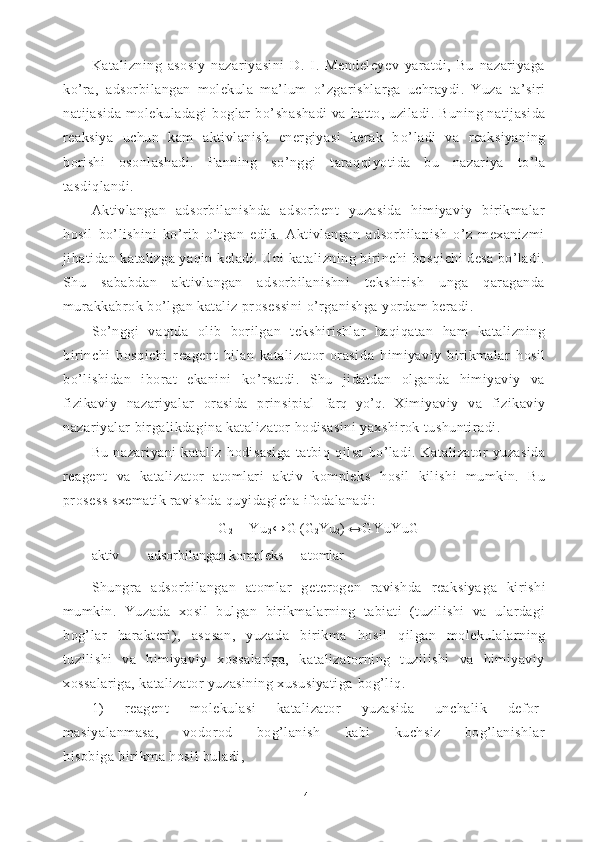 Katalizning   asosiy   nazariyasini   D.   I.   Mendeleyev   yaratdi,   Bu   nazariyaga
k o’ ra,   adsorbilangan   molekula   ma’lum   o’ zgarishlarga   uchraydi.   Yuza   ta’siri
natijasida molekuladagi  boglar b o’ shashadi  va  h atto, uziladi. Bu ning  natijasida
reaksiya   uchun   kam   aktivlanish   energiyasi   kerak   b o’ ladi   va   reaksiyaning
borishi   osonlashadi.   Fanning   s o’ nggi   tara qq iyotida   bu   nazariya   t o’ la
tasdi q landi .
Aktivlangan   adsorbilanishda   adsorbent   yuzasida   himiyaviy   birikmalar
hosil   bo’lishini   ko’rib   o’tgan   edik.   Aktivlangan   adsorbilanish   o’z   mexanizmi
jihatidan katalizga yaqin keladi. Uni katalizning birinchi bosqichi desa bo’ladi.
Shu   sababdan   aktivlangan   adsorbilanishni   tekshirish   unga   qaraganda
murakkabrok bo’lgan kataliz prosessini o’rganishga yordam beradi.
So’nggi   vaqtda   olib   borilgan   tekshirishlar   haqiqatan   ham   katalizning
birinchi   bosqichi   reagent   bilan   katalizator   orasi da   himiyaviy   birikmalar   hosil
bo’lishidan   iborat   ekanini   ko’rsatdi.   Shu   jidatdan   olganda   himiyaviy   va
fizikaviy   nazariya lar   orasida   prinsipial   farq   yo’q.   Ximiyaviy   va   fizikaviy
nazariyalar birgalikdagina katalizator hodisasini yaxshirok tushuntiradi.
Bu   nazariyani   kataliz   h odisasiga   tatbi q   q ilsa   b o’ ladi.   Katalizator   yuzasida
reagent   va   katali zator   atomlari   aktiv   kompleks   h osil   kilishi   mumkin.   Bu
prosess sxematik ravishda  q uyidagicha ifodalanadi:
G
2  + Yu
2 ↔ G (G
2 Yu
2 )  ↔ GYuYuG
aktiv          adsorbilangan kompleks     atomlar
Shungra   adsorbilangan   atomlar   geterogen   ravishda   reaksiya ga   kirishi
mumkin.   Yuzada   xosil   bulgan   birikmalarning   tabiati   (tuzilishi   va   ulardagi
bo g’ lar   harakteri),   asosan,   yuza da   birikma   h osil   q ilgan   molekulalarning
tuzilishi   va   himiyaviy   xossalariga,   katalizatorning   tuzilishi   va   himiyaviy
xossalariga, katalizator yuzasining xususiyatiga  bog’liq.
1)   reagent   molekulasi   katalizator   yuzasida   unchalik   defor-
masiyalanmasa,   vodorod   bog’lanish   kabi   kuchsiz   bog’lanishlar
hisobiga birikma hosil buladi, 
14 