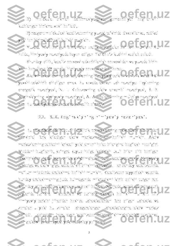 2 )   molekula   qisman   deformasiyalansa,   gomeopolyar   bog’lanishli
kutblangan birikma xosil bo’ladi, 
3)  reagent  molekulasi  katalizatorning yuzasi  ta’sirida dissosilansa,  radikal
yoki ion birimalar hosil bulishi mumkin.
Yuzada   hosil   bo’lgan   birikmalar   oralik   birikmalar   bo’ lishi   mumkin.   Bu
holda, himiyaviy nazariyada bayon etilgan fikrlar o’z kuchini saqlab qoladi.
Shunday   q ilib,   kataliz   prosessi   adsorbilanish   prosessidan   va   yuzada   birin-
ketin boradigan bir  q ancha himiyaviy prosesslardan iborat.
Aktiv markazlarning tabiati, ularning himiyaviy tarkibi va fizik xolati   h ali
yaxshi   tekshirib   chi q ilgan   emas.   Bu   soxada   asosan   uch   nazariya:   Teylorning
energetik   nazariyasi,   N.   I.   Kobozevning   aktiv   ansambl   nazariyasi,   S.   3.
Roginskiyning   ximiyaviy   nazariyasi,   A.   A.   Balandinning   multplet   nazariyasi
bor. Bu nazariyalarga  q is q acha to’htalib  o’ tamiz.
2.7.    S.  Z .  R o g i n s k i y n i n g   h i m i y a v i y   n a z a r i y a s i .
Bu   nazariyaga   k o’ ra,   turli   katalitik   prosesslarning   mexanizmi   bir-biridan
prinsipial   fark   k iladigan   aktiv   markaz   hillari   b o’ lishi   mumkin.   Aktiv
markazlarning   tabiatini   kristall   yoki   amorf   h olat   bilangina   bo g’ lash   noto’ g’ ri.
Moddani   bu g’ la n ib,   so’ngra   suyu q   h olga   keltirish   usuli   bilan   olib   borilgan
tekshirishlar   juda   kam   mikro q o’shimchalar   h am   katalizator ning   himiyaviy
tabiatiga   va   aktivligiga   katta   ta’sir   q ilishni   k o’ rsatdi.   Har   q anday   katalizatorda
ma’lum   mi q dorda   aralashma   b o’ lishi   mumkin.   Katalizator   tayyorlash   va q tida
bunday   aralashmaning   juda   bulmaganda   mikro q ismi   kirib   q olishi   turgan   ra p .
Shunday  q ilib, bir jinsli emas yuza  h osil b o’ la di. Natijada, katalizatorning turli
joylarida   turlicha   mikrotarkib   va   turlicha   aktivlik   b o’ lishi   mumkin.   O’ z
himiyaviy   tarkibi   ji hatidan   boshqa   uchastkalardan   farq   qilgan   uchastka   va
zonalar   u   yoki   bu   zonalar     chegaralangan   uchastkalargina   aktiv   markaz
b o’ ladi.   Haqiqatdan   ham ,   agar   katalizator   mikro qo’ shimchalardan   tozalansa,
uning aktivligi kamayadi yoki butunlay yo’qoladi.
15 