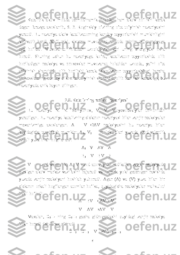 Katalitik   aktiv   modda   termodinamik   ji h atdan   h am   aktiv   bo’lishi   kerak
degan   farazga   asoslanib,   S.   3.   Roginskiy   o’ zining   o’ ta   t o’ yinish   nazariyasini
yaratdi.   Bu   nazariya   aktiv   kata lizatorning   kanday   tayyorlanishi   mumkinligini
ko’rsatib   berdi.   Ma’lumki,   sistema   muvozanat   h olatda   minimum   energiyaga
e ga   b o’ ladi.   Muvozanat   h olatdan   uzo q lashgan   sari   uning   ener giyasi   osha
boradi.   Shuning   uchun   bu   nazariyaga   k o’ ra,   kataliza tor   tayyorlashda   olib
boriladigan   reaksiya   va   prosesslar   mu vozanat   ho latidan   uzoqda,   ya’ni   o’ ta
t o’ yinish   sharoitida   olib   borilishi   kerak.   Katalizator   tayyorlashdagi   barcha
prosesslarning   q anday   q il i b   o’ ta t o’ yinish  sharoitida olib  borilishi   kerakligi, bu
nazariyada anik bayon  q ilingan.
2.8. Katalizning radikal nazariyasi
Bu   nazariya   N.   N.   Semyonov,   V.   V.   Voyevodskiylar   tomonidan
yaratilgan.   Bu   nazariya   katalizning   elektron   nazariyasi   bilan   zanjir   reaksiyalar
mexanizmiga   asoslangan.   A   +   V→2AV   reaksiyasini   bu   nazariya   bilan
kuyidagicha   tasvirlash   mumkin:   A
2 ,   V
2   —   molekulalari   yuzada   ozod   valentlik
orqali yuza bilan bo g’ lanadi.
A
2 +  V = AV + A
B
2  +  V = B V + B
V   —   ozod   valentlik,   A,   V   ozod   atom   yoki   radikallar   zanjir   reaksiyada
q urilgan   aktiv   markaz   vazifasini   bajaradi   va   h ajmda   yoki   geterogen   ravishda
yuzada   zanjir   reaksiyani   boshlab   yuboradi.   Agar   (A)   va   (V)   yuza   bilan   bir
elektron   orkali   bog’langan   atomlar   b o’ lsa,   quyidagicha   reaksiyalar   ma h suloti
hos il b o’ ladi:
A + BV → AV + V
V + AV →AV + V
Masalan,   C
2 H
4   ning   C
2 H
6   gacha   gidrogenlashi   q uyidagi   zan jir   reaksiya
bilan boradi deb faraz  q ilinadi
CH
2  =  CH
2  + V →V CH
2 CH
2  -
16 