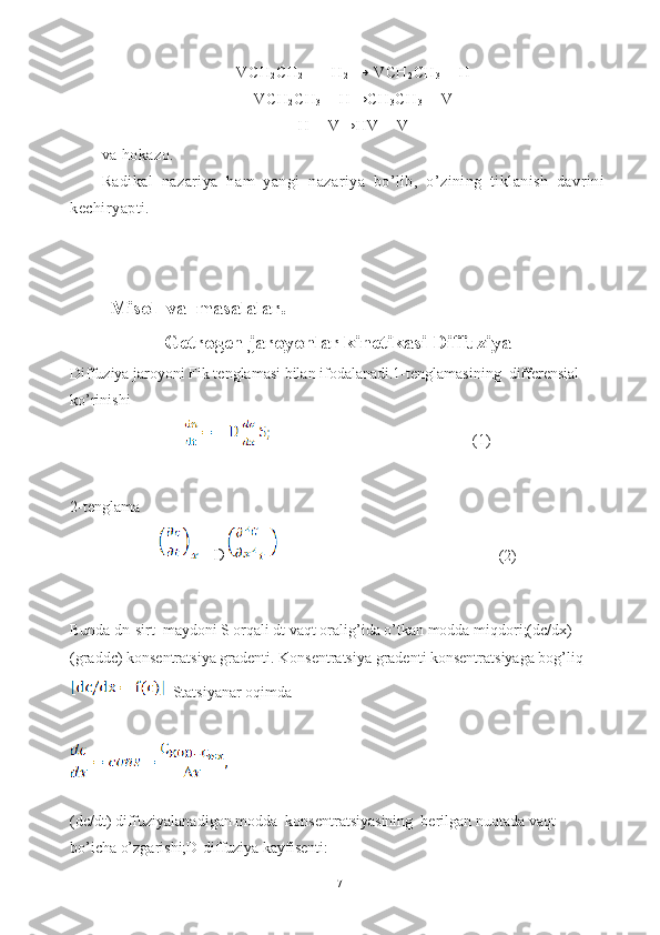 VCH
2 CH
2  - +  H
2  → VCH
2 CH
3  +  H
VCH
2 CH
3  +  H → CH
3 CH
3  + V
H  + V→HV +  V
va hokazo.
Radikal   nazariya   ham   yangi   nazariya   bo’lib,   o’zining   tiklanish   davrini
kechiryapti.
Misol  va  masalalar.
Getrogen jaroyonlar kinetikasi Diffuziya
Diffuziya jaroyoni Fik tenglamasi bilan ifodalanadi.1-tenglamasining  differensial 
ko’rinishi 
                                                    (1)
 
2-tenglama
 =D                                                    (2)
Bunda dn-sirt  maydoni S orqali dt vaqt oralig’ida o’tkan modda miqdori;(dc/dx)
(graddc) konsentratsiya gradenti. Konsentratsiya gradenti konsentratsiyaga bog’liq  
  Statsiyanar oqimda
(dc/dt) diffuziyalanadigan modda  konsentratsiyasining  berilgan nuqtada vaqt 
bo’icha o’zgarishi;D-diffuziya kayfisenti:
17 