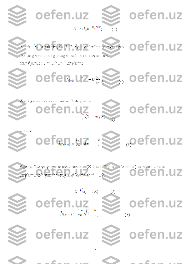;         (3)
Bunda   -konstanta;  -diffuziyaningfoallanish energiyasi.
Fik tenglamalarning integral ko’rinishi quydagicha: 
Stansiyanar oqim uchun 1-tenglama
   S;             (4)
Stansiyanarmas oqom uchun 2-tenglama
   (5)
u holda 
       =        ,                     (6)
Agar diffuziya yarim cheksiz kesimda(X 0 dan+ gacha o’zgaradi) qaratilsa uholda 
tenglamaninh yechimi quydagi ko’rinishni oladi.
C= (1-erfZ).          (7)
     =   ,                        (8)
18 