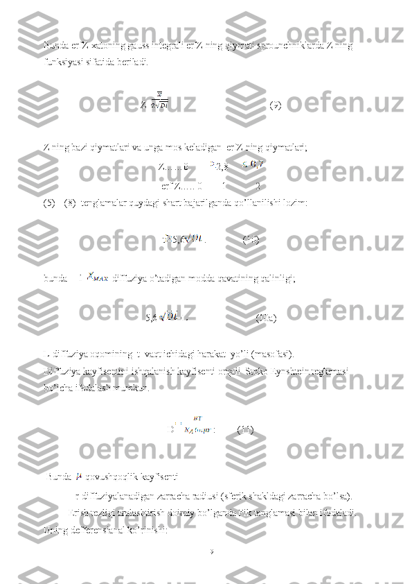 Bunda erfZ-xatoning gauss integrali erfZ ning qiymati sprounchniklarda Z ning 
funksiyasi sifatida beriladi.
Z=                                           (9)
Z ning bazi qiymatlari va unga mos keladigan  erfZ ning qiymatlari;
Z……0      2,8     
erf Z….. 0        1            2
(5)    (8)  tenglamalar quydagi shart bajarilganda qo’llanilishi lozim:
t 5,6  .               (10)
bunda     l=  diffuziya o’tadigan modda qavatining qalinligi;
5,6  =L                            (10a)
L-diffuziya oqomining  t  vaqt ichidagi harakat  yo’li (masofasi). 
Diffuziya kayfisentini ishqalanish kayfisenti orqali  Stoko Eynshtein teglamasi  
bo’icha ifodalash mumkun.
D  :         (11)
 Bunda   -qovushqoqlik kayfisenti 
   r-diffuziyalanadigan zarracha radiusi (sferik shakldagi zarracha bo’lsa).
Erish tezligi aralashtirish doimiy bo’lganda Fik tenglamasi bilan ifodaladi. 
Uning defferensianal ko’rinishi:
19 