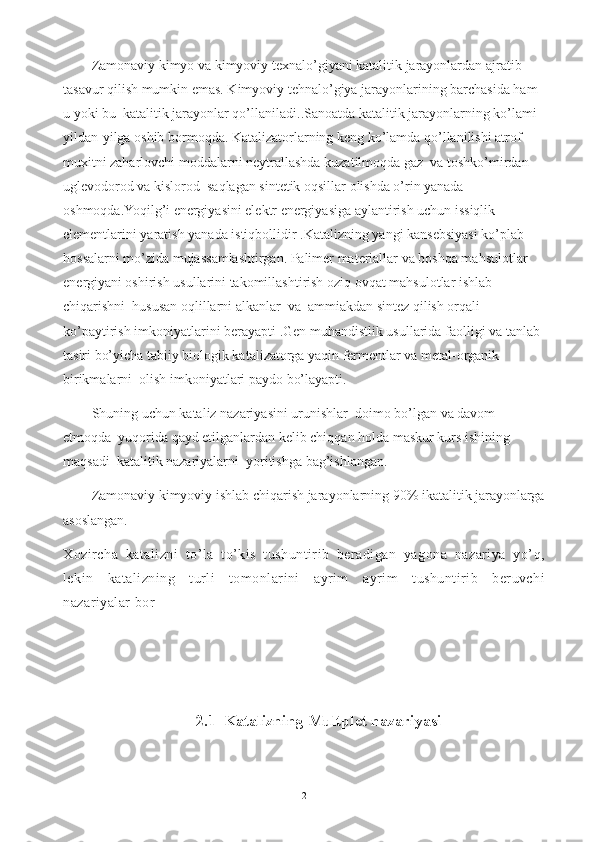Zamonaviy kimyo va kimyoviy texnalo’giyani katalitik jarayonlardan ajratib    
tasavur qilish mumkin emas. Kimyoviy tehnalo’giya jarayonlarining barchasida ham 
u yoki bu  katalitik jarayonlar qo’llaniladi..Sanoatda katalitik jarayonlarning ko’lami 
yildan-yilga oshib bormoqda. Katalizatorlarning keng ko’lamda qo’llanilishi atrof-
muxitni zaharlovchi moddalarni neytrallashda kuzatilmoqda gaz  va toshko’mirdan  
uglevodorod va kislorod  saqlagan sintetik oqsillar olishda o’rin yanada 
oshmoqda.Yoqilg’i energiyasini elektr energiyasiga aylantirish uchun issiqlik 
elementlarini yaratish yanada istiqbollidir .Katalizning yangi kansebsiyasi ko’plab  
hossalarni mo’zida mujassamlashtirgan. Palimer materiallar va boshqa mahsulotlar 
energiyani oshirish usullarini takomillashtirish oziq ovqat mahsulotlar ishlab 
chiqarishni  hususan oqlillarni alkanlar  va  ammiakdan sintez qilish orqali 
ko’paytirish imkoniyatlarini berayapti .Gen muhandistlik usullarida faolligi va tanlab 
tasiri bo’yicha tabiiy biologik katalizatorga yaqin fermentlar va metal-organik 
birikmalarni  olish imkoniyatlari paydo bo’layapti.
Shuning uchun kataliz nazariyasini urunishlar  doimo bo’lgan va davom 
etmoqda  yuqorida qayd etilganlardan kelib chiqqan holda maskur kurs ishining  
maqsadi  katalitik nazariyalarni  yoritishga bag’ishlangan. 
Zamonaviy kimyoviy ishlab chiqarish jarayonlarning 90% ikatalitik jarayonlarga
asoslangan.
Xozircha   katalizni   to’la   to’kis   tushuntirib   beradigan   yagona   nazariya   yo’q,
lekin   katalizning   turli   tomonlarini   ayrim   ayrim   tushuntirib   beruvchi
nazariyalar bor
2.1  Katalizning Multplet nazariyasi
2 