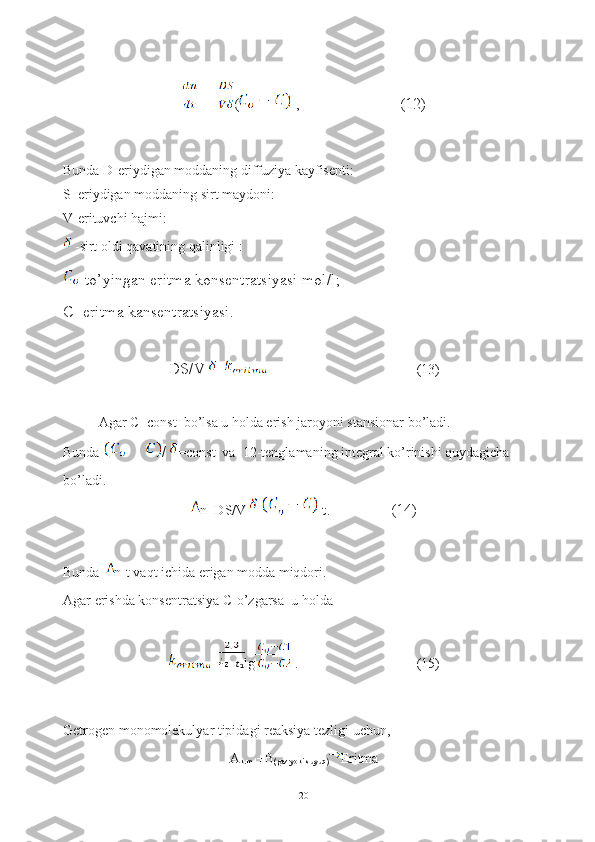 (  ,                         (12)
Bunda D-eriydigan moddaning diffuziya kayfisenti:
S_eriydigan moddaning sirt maydoni:
V-erituvchi hajmi:
 -sirt oldi qavatining qalinligi :
-to’yingan eritma konsentratsiyasi mol/l;
C- eritma kansentratsiyasi.
DS/V = (13)
Agar C=const  bo’lsa u holda erish jaroyoni stansionar bo’ladi.
Bunda  / =const  va  12-tenglamaning integral ko’rinishi quydagicha 
bo’ladi.
n=DS/V  t.               (14)
Bunda  n-t vaqt ichida erigan modda miqdori.
Agar erishda konsentratsiya C-o’zgarsa  u holda
= lg  . (15)
Getrogen monomolekulyar tipidagi reaksiya tezligi uchun,
A
k.m   +B
(gaz yoki suyuq) Eritma
20 