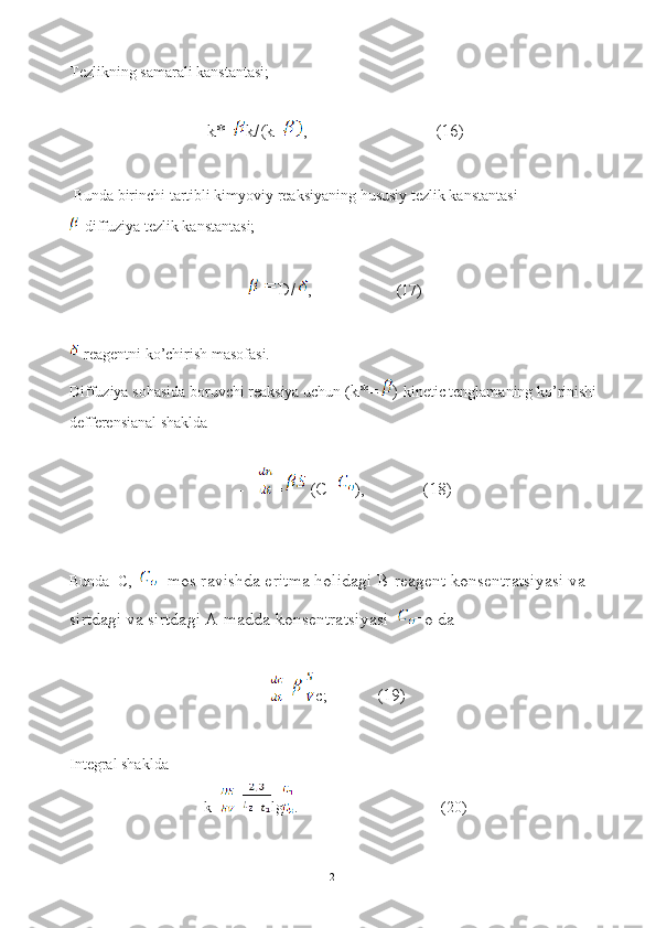 Tezlikning samarali kanstantasi;
k*= k/(k+ ,                             (16)
 Bunda birinchi tartibli kimyoviy reaksiyaning hususiy tezlik kanstantasi
-diffuziya tezlik kanstantasi;
D/ ,                      (17)
-reagentni ko’chirish masofasi.
Diffuziya sohasida boruvchi reaksiya uchun ( k*= )  kinetic tenglamaning ko’rinishi 
defferensianal shaklda 
- =  (C- ),             (18)
Bunda  C,  -mos ravishda eritma holidagi B-reagent konsentratsiyasi va 
sirtdagi va sirtdagi A-madda konsentratsiyasi  =o da
- = c;           (19)
Integral shaklda
k= = lg .                                     (20)
21 