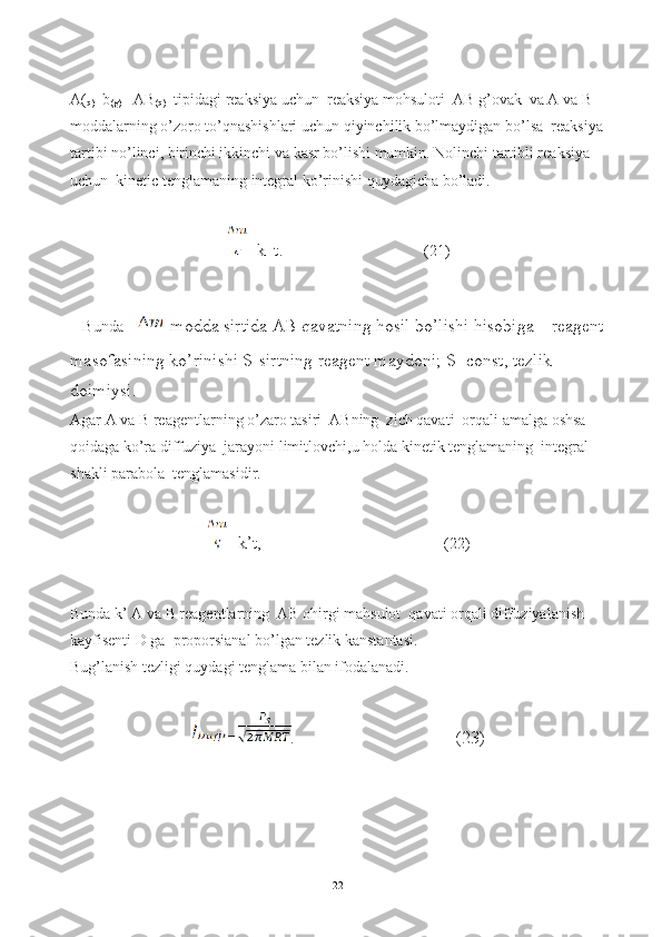 A(
q) +b
(g)  =AB
(q)   tipidagi reaksiya uchun  reaksiya mohsuloti  AB g’ovak  va A va B 
moddalarning o’zoro to’qnashishlari uchun qiyinchilik bo’lmaydigan bo’lsa  reaksiya 
tartibi no’linci, birinchi ikkinchi va kasr bo’lishi mumkin. Nolinchi tartibli reaksiya 
uchun  kinetic tenglamaning integral ko’rinishi quydagicha bo’ladi.
=k 1 
t.                                            
(21)
Bunda   -modda sirtida AB qavatning hosil bo’lishi hisobiga    reagent
masofasining ko’rinishi S-sirtning reagent maydoni; S=const, tezlik 
doimiysi.
Agar A va B reagentlarning o’zaro tasiri  ABning  zich qavati  orqali amalga oshsa  
qoidaga ko’ra diffuziya  jarayoni limitlovchi,u holda kinetik tenglamaning  integral 
shakli parabola  tenglamasidir.
=k’t, (22)
Bunda k’ A va B reagentlarning  AB ohirgi mahsulot  qavati orqali diffuziyalanish  
kayfisenti D ga  proporsianal bo’lgan tezlik kanstantasi.
Bug’lanish tezligi quydagi tenglama bilan ifodalanadi.
= .                                    (23)
22 