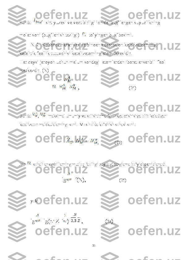 Bunda  - sirt yuzasi va vaqt birligi ichida  bug’langan suyuqlikning 
molar soni (bug’lanish tezligi)   - to’yingan bug’bosimi.
N. I.  Kobozev nazariyasiga binoan adsorbsion katalizatormimg 
katalitik faollik tutuvchisi katalizatorning atom fazasidir.
Har qaysi jaroyon uchun malum sondagi  atomlardan iborat ansanbil  faol 
markazdir. (N)
=  ,                                 (24)
Bunda  ,   -maksimal umumiy va solishtirma faollikga erishishga olib keladigan 
katalizator malekulalarning  soni.  Mos holda ko’chish sohasi soni.:
= ,               (25)
Bir   - sohali ansanbillarning mutloq faolligi quydagi tenglama bo’yicha aniqlanadi.
lg =f(N),                         (26)
yoki  
lg =lg(r
n   Z 1-n
)-  ,                ( 27 )
23 