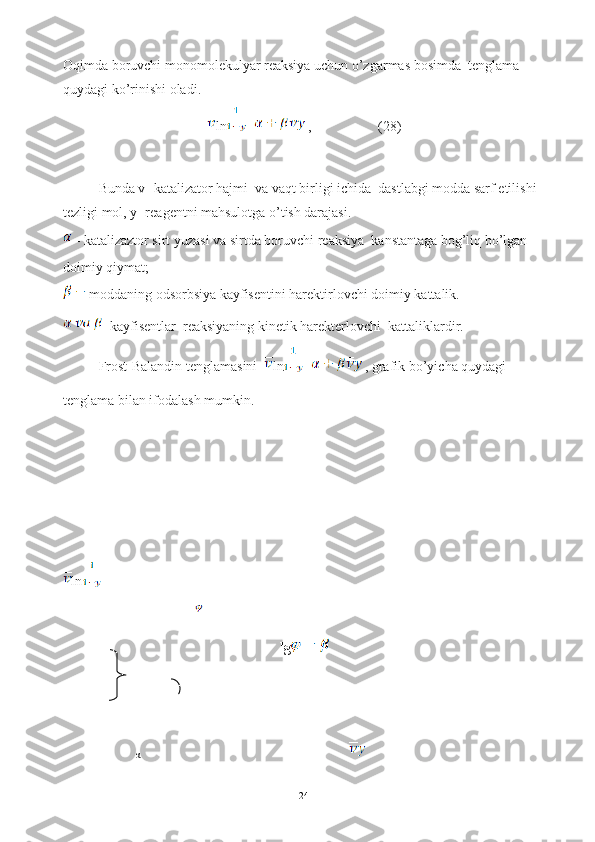 Oqimda boruvchi monomolekulyar reaksiya uchun o’zgarmas bosimda  tenglama 
quydagi ko’rinishi oladi. 
ln =  ,                   (28)
Bunda v- katalizator hajmi  va vaqt birligi ichida  dastlabgi modda sarf etilishi  
tezligi mol, y- reagentni mahsulotga o’tish darajasi.
 - katalizaztor sirt yuzasi va sirtda boruvchi reaksiya  kanstantaga bog’liq bo’lgan  
doimiy qiymat; 
 moddaning odsorbsiya kayfisentini harektirlovchi doimiy kattalik.
  kayfisentlar  reaksiyaning kinetik harekterlovchi  kattaliklardir.
Frost-Balandin tenglamasini   ln =  , grafik bo’yicha quydagi 
tenglama bilan ifodalash mumkin.
ln
                                                              lg
                       
                                                                                     
  
24α 