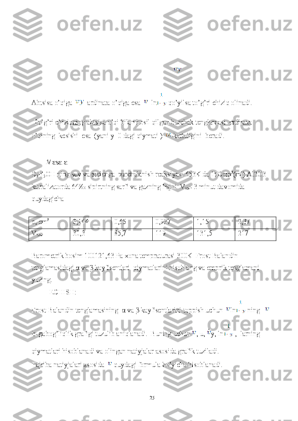 Abtsisa o’qiga    ardinata o’qiga esa    ln  qo’yilsa to’g’ri chiziq olinadi.
 To’g’ri chiziqning abtsisa o’qi bilan hosil qilgan burchak tenglamasi  ordinata 
o’qining  kesishi  esa  (yani y=0 dagi qiymati )   -kattaligini  beradi.
Masala
C
2 H
5 OH ning suv va etelenga  parchalanish reaksiyasi 653K da 10Ccm 3
(ml) Al2O3 
katralizatorda 64‰ sipirtning sarfi va gazning hajni  V
tash  3 minut davomida 
quydagicha 
n, cm 3
0,144 0,65 0,937 1,15 2,37
V
tash 30,3 85,7 119 131,5 217
Barometrik bosim 100121,63 Pa xona tempraturasi 300K  Frost-Balandin 
tenglamasidagi α va β kayfisentlari  qiymatlarini hisoblang va emprik tenglamani 
yozing.
ECHISH:
Frost-Balandin tenglamasining   α  va  β  kayfisentlarini toppish uchun   ln  ning   
ln gabog’liqlik grafigi tuzulib aniqlanadi.  Buning uchun  , u,  y, ln  ,  larning 
qiymatlari hisoblanadi va olingan natiyjalar asosida grafik tuziladi.
Tajriba natiyjalari asosida    quydagi formula bo’yicha hisoblanadi. 
   
25 