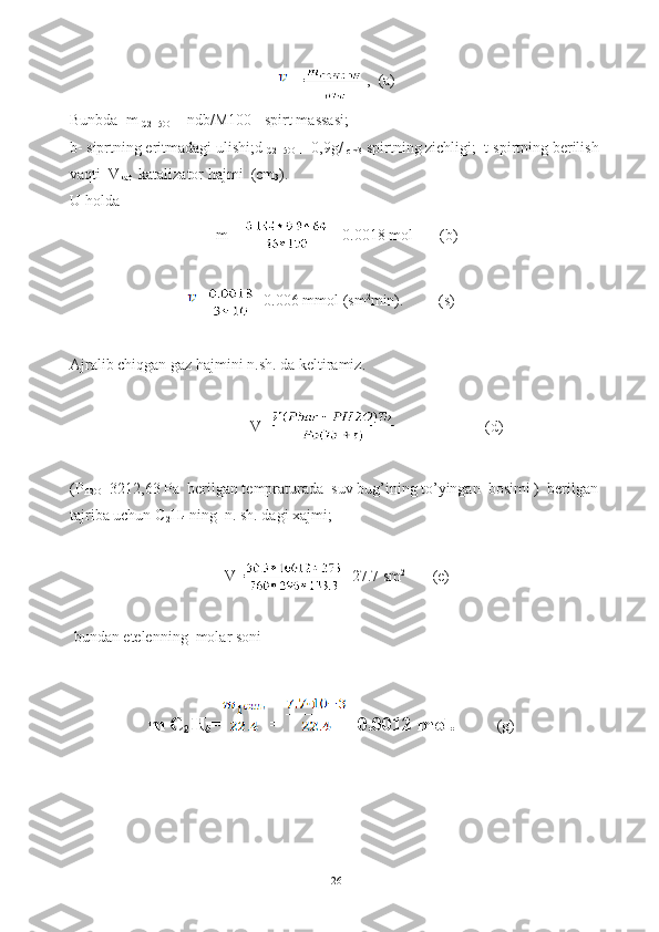    = ,   (a)
Bunbda  m  
C2H5OH   =ndb/M100  -spirt massasi; 
b- siprtning eritmadagi ulishi;d  
C2H5OH   =0,9g/  
cm3  spirtning zichligi;  t-spirtning berilish 
vaqti  V
kat   katalizator hajmi  (cm
3 ).
U holda
m
1  = =0.0018 mol       (b)
= =0.006 mmol (sm 2
min).          (s)
Ajralib chiqgan gaz hajmini n.sh. da keltiramiz.
V= (d)
(P
H2O =3212,63 Pa  berilgan tempraturada  suv bug’ining to’yingan  bosimi )  berilgan 
tajriba uchun C
2 H
4  ning  n. sh. dagi xajmi;  
V= =27.7 sm 2
       (e)
 bundan etelenning  molar soni 
m C
2 H
5 = = =0.0012 mol.            (g)
26 