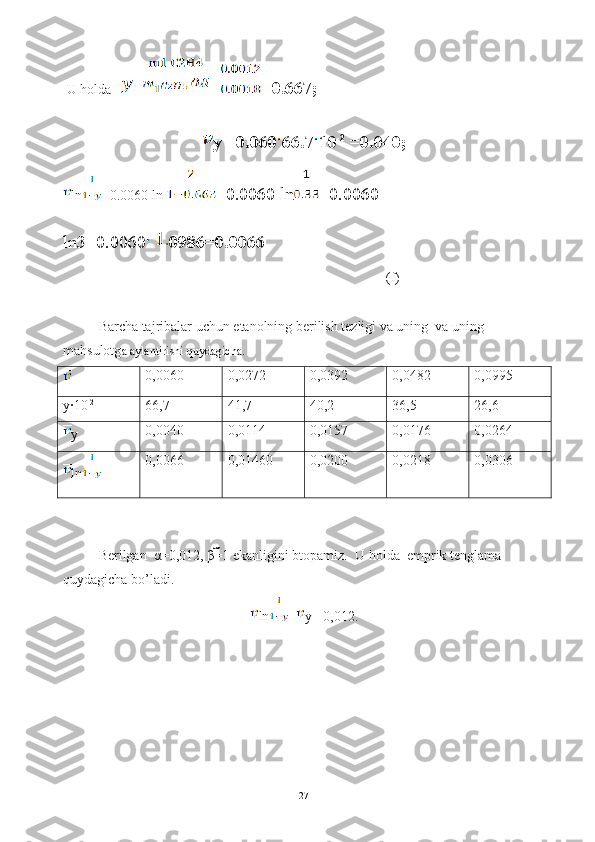  U holda    = = =0.667;
y =0.060 66.7 10 -2
 =0.040;
ln =0.0060 ln  =0.0060 ln =0.0060 
ln3=0.0060 0986=0.0066
(f)
Barcha tajribalar uchun etanolning berilish tezligi va uning  va uning 
mahsulotg a aylantirishi quydagicha.
0,0060 0,0272 0,0392 0,0482 0,0995
y∙10 -2
66,7 41,7 40,2 36,5 26,6
y 0,0040 0,0114 0,0157 0,0176 0,0264
ln 0,0066 0,01460 0,0200 0,0218 0,0306
Berilgan  α=0,012, β=1 ekanligini btopamiz.   U holda  emprik tenglama 
quydagicha bo’ladi.
ln = y +0,012.
27 