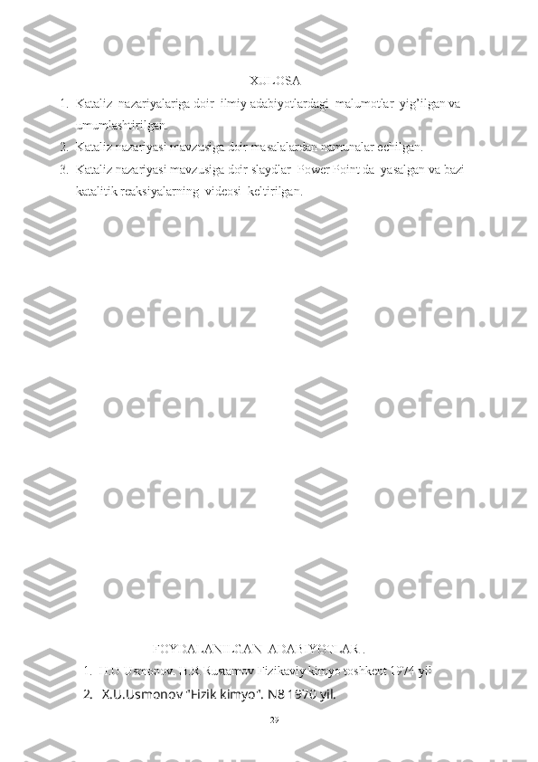 XULOSA
1. Kataliz  nazariyalariga doir  ilmiy adabiyotlardagi  malumotlar  yig’ilgan va  
umumlashtirilgan.
2. Kataliz nazariyasi mavzusiga doir masalalardan namunalar echilgan.
3. Kataliz nazariyasi mavzusiga doir slaydlar  Power Point da  yasalgan va bazi 
katalitik reaksiyalarning  videosi  keltirilgan.
FOYDALANILGAN  ADABIYOTLAR .
1. H.U Usmonov. H.R Rustamov Fizikaviy kimyo toshkent 1974 yil
2.   X.U.Usmonov "Fizik kimyo".  N8 1970 yil.
29 
