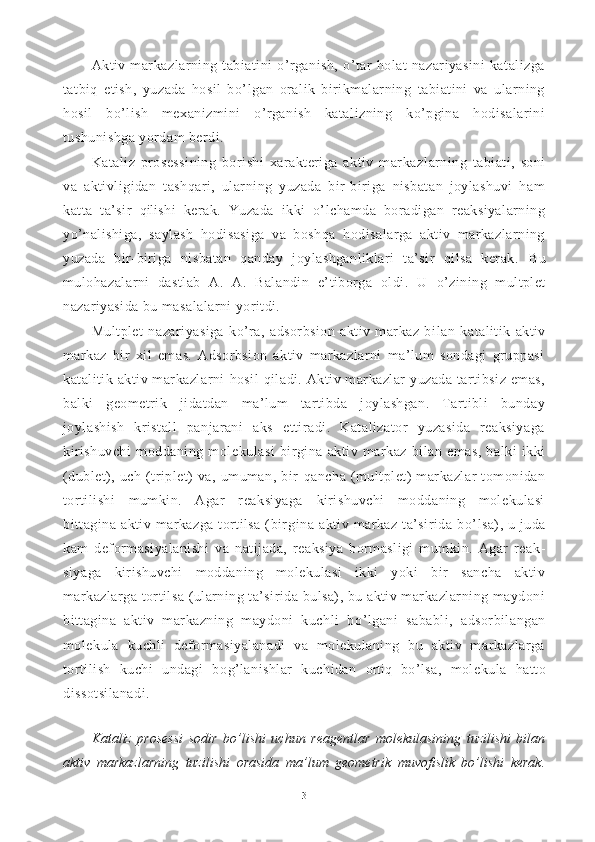 Aktiv   markazlarning   tabiatini   o’rganish,   o’tar   holat   nazariyasini   katalizga
tatbiq   etish,   yuzada   hosil   bo’lgan   oralik   birikmalarning   tabiatini   va   ularning
hosil   bo’lish   mexanizmini   o’rganish   katalizning   ko’pgina   hodisalarini
tushunishga yordam berdi.
Kataliz   prosessining   borishi   xarakteriga   aktiv   markaz larning   tabiati,   soni
va   aktivligidan   tashqari,   ularning   yuzada   bir-biriga   nisbatan   joylashuvi   ham
katta   ta’sir   qili shi   kerak.   Yuzada   ikki   o’lchamda   boradigan   reaksiyalarning
yo’nalishiga,   saylash   hodisasiga   va   boshqa   hodisalarga   aktiv   markazlarning
yuzada   bir-biriga   nisbatan   qanday   joylashganliklari   ta’sir   qilsa   kerak.   Bu
mulo h azalarni   dastlab   A.   A.   Balandin   e’tiborga   oldi.   U   o’ zining   multplet
nazariyasida bu masalalarni yoritdi.
Multplet   nazariyasiga   ko’ra,   adsorbsion   aktiv   markaz   bi lan   katalitik   aktiv
markaz   bir   xil   emas.   Adsorbsion   aktiv   markazlarni   ma’lum   sondagi   gruppasi
katalitik aktiv markazlarni   h osil   q iladi. Aktiv markazlar  yuzada tartibsiz emas,
balki   geometrik   jidatdan   ma’lum   tartibda   joylashgan.   Tartibli   bunday
joylashish   kristall   panjarani   aks   ettiradi.   Katalizator   yuzasida   reaksiyaga
kirishuvchi   moddaning   mole kulasi   birgina   aktiv   markaz   bilan   emas,   balki   ikki
(dublet),   uch   (triplet)   va,   umuman,   bir   q ancha   (multplet)   markazlar   tomonidan
tortilishi   mumkin.   Agar   reaksiyaga   kirishuvchi   moddaning   molekulasi
bittagina aktiv markazga  tortilsa  (bir gina aktiv markaz ta’sirida  b o’ lsa), u juda
kam   deformasiyalanishi   va   natijada,   reaksiya   bormasligi   mumkin.   Agar   reak -
siyaga   kirishuvchi   moddaning   molekulasi   ikki   yoki   bir   sancha   aktiv
markazlarga tortilsa (ularning ta’sirida bulsa), bu aktiv markazlarning maydoni
bittagina   aktiv   markazning   maydoni   kuchli   b o’ lgani   sababli,   adsorbilangan
molekula   kuchli   deformasiyalanadi   va   molekulaning   bu   aktiv   markazlarga
tortilish   kuchi   undagi   bo g’ lanishlar   kuchidan   orti q   b o’ lsa,   mole kula   h atto
dissotsilanadi.
Kataliz   prosessi   sodir   b o’ lishi   uchun   reagentlar   molekulasining   tuzilishi   bilan
aktiv   markazlarning   tuzili shi   orasida   ma’lum   geometrik   muvofislik   bo’lishi   kerak.
3 