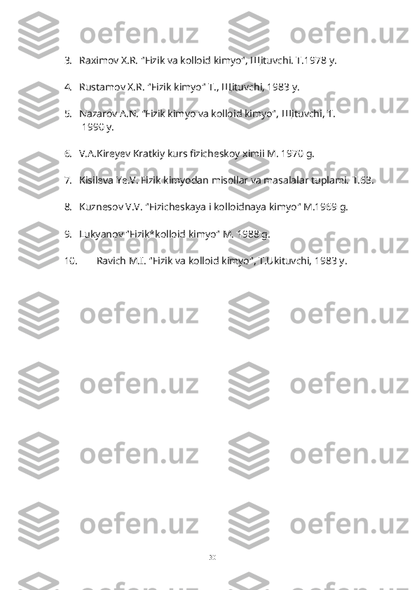 3.   Raximov X.R. "Fizik va kolloid kimyo", Щituvchi. T.1978 y.
4.   Rustamov X.R. "Fizik kimyo" T.,  Щ ituvchi, 1983 y.
5.   Nazarov A.N. "Fizik kimyo va kolloid kimyo",  Щ ituvchi, T.
   1990 y.
6.   V.A.Kireyev Kratkiy kurs fizicheskoy ximii M. 1970 g.
7.   Kisileva Ye.V. Fizik kimyodan misollar va masalalar tuplami.  T.63.
8.   Kuznesov V.V. "Fizicheskaya i kolloidnaya kimyo" M.1969 g.
9.   Lukyanov "Fizik*kolloid kimyo" M. 1988 g.
10.   Ravich M.I. "Fizik va kolloid kimyo", T.Ukituvchi, 1983 y.
30 