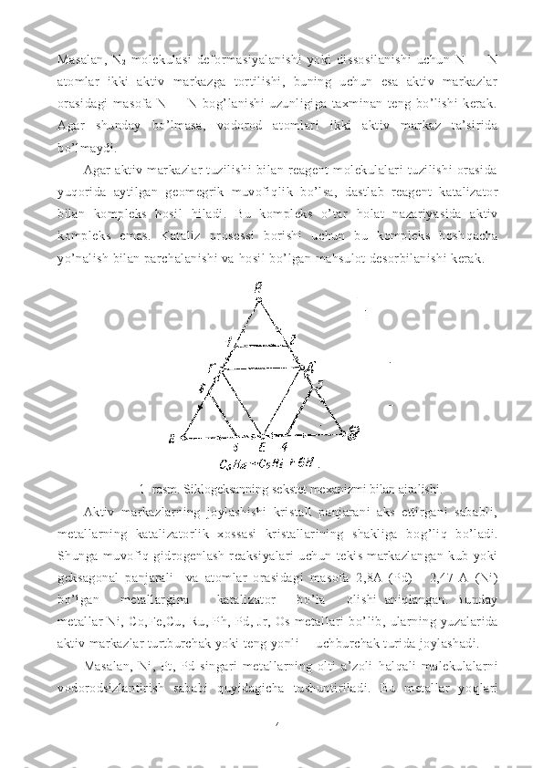 Masalan,   N
2   molekulasi   deformasiyalanishi   yoki   dissosilanishi   uchun   N   —   N
atomlar   ikki   aktiv   markazga   tortilishi,   buning   uchun   esa   aktiv   markazlar
orasidagi   masofa   N   —   N   bog’lanishi   uzunligiga   taxminan   teng   bo’lishi   kerak.
Agar   shun day   b o’ lmasa,   vodorod   atomlari   ikki   aktiv   markaz   ta’sirida
b o’ lmaydi.
Agar   aktiv   markazlar   tuzilishi   bilan   reagent   molekulalari   tuzilishi   orasida
yu q orida   aytilgan   geomegrik   muvofi q lik   b o’ lsa,   dastlab   reagent   katalizator
bilan   kompleks   hosil   h iladi.   Bu   kompleks   o’tar   h olat   nazariyasida   aktiv
kompleks   emas.   Kataliz   prosessi   borishi   uchun   bu   kompleks   bosh q acha
yo’nalish bilan parchalanishi va  h osil b o’ lgan ma h sulot desorbilanishi kerak.
1 - ra s m. Siklogeksanning sekstet mexanizmi bilan ajralishi.
Aktiv   markazlarning   joylashishi   kristall   panjarani   aks   ettirgani   sababli,
metallarning   katalizatorlik   xossasi   kristallarining   shakliga   bo g’ li q   b o’ ladi.
Shunga   muvofi q   gidrogenlash   reaksiyalari   uchun   tekis   markazlangan   kub   yoki
geksagonal   panjarali     va   atomlar   orasidagi   masofa   2,8A   (Pd)   -   2,47   A   (Ni)
b o’ lgan       metallargina         katalizator       b o’ la       olishi   ani q langan.   Bunday
metallar   Ni,   Co, Fe,Cu,   Ru,   Ph,   Pd,   Jr,   Os   metallari   b o’ lib,   ularning   yuzalarida
aktiv   markazlar turtburchak yoki teng yonli  uchburchak turida joylashadi.
Masalan,   Ni,   Pt,   Pd   singari   metallarning   olti   a’zoli   h al q ali   molekulalarni
vodorodsizlantirish   sababi   q uyidagicha   tushuntiriladi.   Bu   metallar   yo q lari
4 