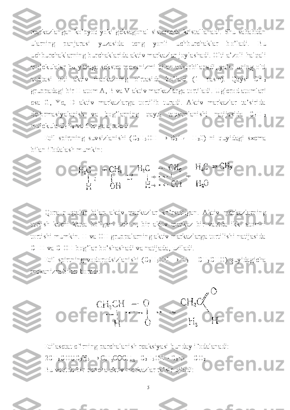 markazlangan   k o’ p yoq   yoki   geksagonal   sistemada   kristallanadi.   Shu   sababdan
ularning   panjarasi   yuzasida   teng   yonli   uchburchaklar   b o’ ladi.   Bu
uchburchaklarning burchaklarida aktiv markazlar joylashadi. Olti a’zoli  h alqali
molekulalar   bu   yuzaga   sekstet   mexanizmi   bi lan   adsorbilanadi,   ya’ni   uning   olti
nu q tasi   olti   aktiv   mar kazning   o’ rtasid a   b o’ ladi   (1-   ra s m).   Q aysi   CH
2
gruppadagi bir H atom A, B va V aktiv markazlarga tortiladi.  Ug lerod atomlari
esa   G,   Ye,   D   aktiv   markazlarga   tortilib   turadi.   Aktiv   markazlar   ta’sirida
deformasiyalanish   va   bog’larning   q ayta   ta qs imlanishi   natijasida   C
6 H
1 2
molekula C
6 H
6  va 6 H ga ajraladi.
Etil   spirtning   suvsizlanishi   (C
2 H
5 OH   →   C
2 H
4 +   H
2 0)   ni   q uyidagi   sxema
bilan ifodalash mumkin:
Qora   nuqtalar   bilan   aktiv   markazlar   k o’ rsatilgan.   Aktiv   mar kazlarning
tortish   kuchi   katta   bo’lgani   uchun,   bir   aktiv   mar kaz   bir   vaqtda   ikki   atomni
tortishi  mumkin. H va OH gruppalarning aktiv markazlarga tortilishi natijasida
C  - H va C - OH bog’lar b o’ shashadi va natijada, uziladi.
Etil   spirtning   vodorodsizlanishi   (C
2 H
5 OH   →   H
2   +   CH
3 CHO)   quyidagicha
mexanizm bilan boradi:
Etilasetat efirning parchalanish reaksiyasi  bunday ifodalanadi:
2CH
3 COOC
2 H
5  →  CH
3 COCH
3   + C
2 H
5 OH  + C
2 H
4  + CO
2  
Bu vaqtda bir qancha aktiv markazlar ta’sir  q iladi:
5 